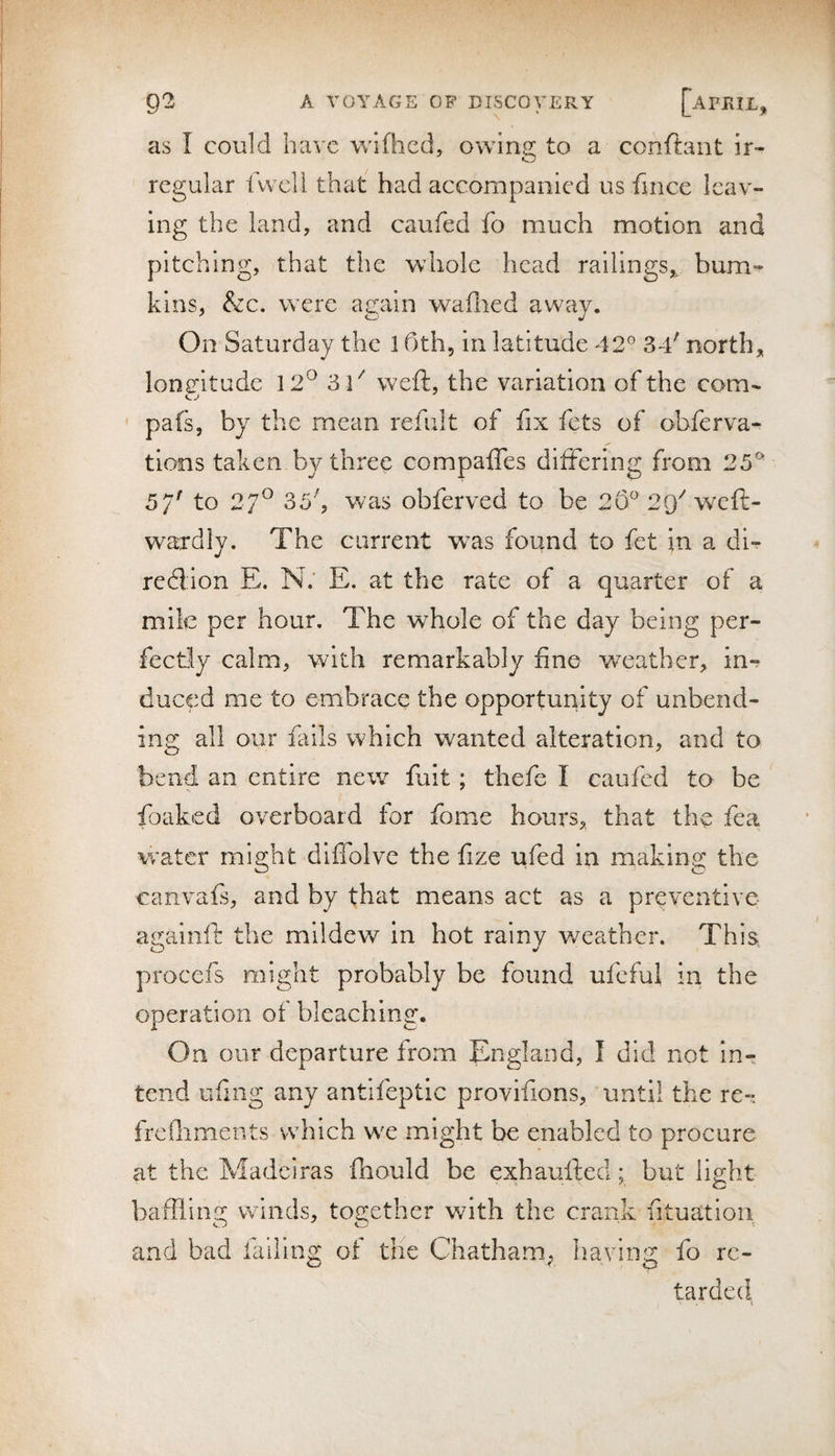 as I cou]d have wifhcd, owing to a conftant ir¬ regular 1 well that bad accompanied us fince leav¬ ing the land, and caufed fo much motion and pitching, that the whole head railings,, bum- kins, &amp;c. were again waflied away. On Saturday the 1 Oth, in latitude 42° 34' north, longitude 12^ 31^ weft, the variation of the com- pafs, by the mean refult of fix fets of obferva- tlons taken by three compafles differing from 25^ 5/' to 27® 33', was obferved to be 26^ 29^ weft- wardiy. The current was found to fet in a dl- «/ redion E. N.' E. at the rate of a quarter of a mile per hour. The whole of the day being per¬ fectly calm, with remarkably fine weather, in¬ duced me to embrace the opportunity of unbend¬ ing all our fails which wanted alteration, and to bend an entire new fuit; thefe I caufed to be foaked overboard for fome hours, that the fea water might dlflolve the fize ufed in making the canvafs, and by that means act as a preventive agaiiift the mildew in hot rainy weather. This procefs might probably be found ufeful in the operation of bleaching. On our departure from England, I did not in¬ tend uftng any antifeptic provifions, until the re- frcfliments which w^e might be enabled to procure at the Madciras fhould be exhaufted; but light bafflins; winds, toc;cther with the crank fituation and bad fiillng of the Chatham^ liaving fo re¬ tarded