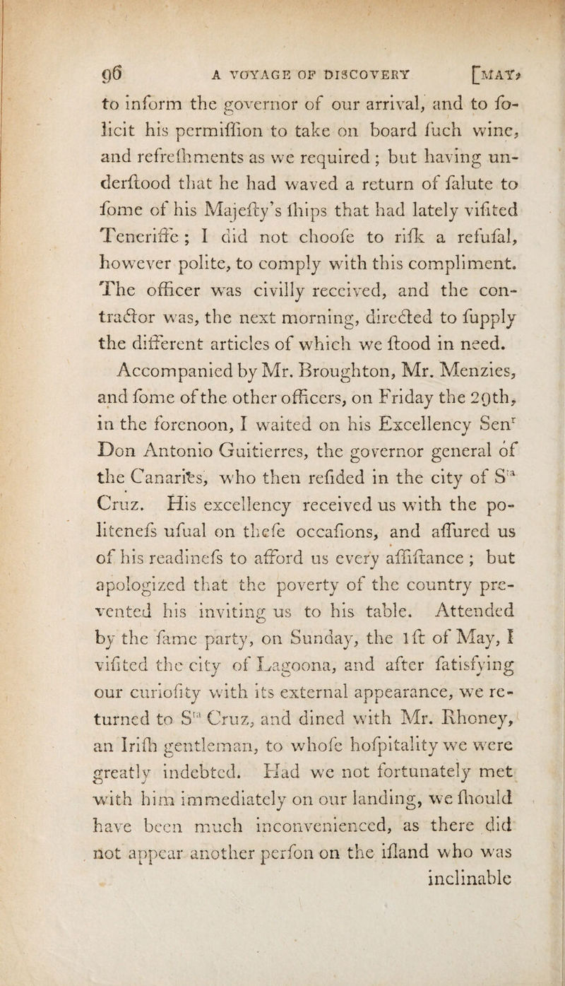 to inform the governor of our arrival, and to fo- licit his permiflion to take on board Inch wine, and refrelhments as we required ; but having un- derftood that he had waved a return of falute to fome of his Majeftj’s lliips that had lately vifited Teneriffe ; I did not choofe to rlfk a refufal, however polite, to comply w^ith this compliment. The officer was civilly received, and the con- tradfor was, the next morning, diredled to fupply the ditFerent articles of which v/e flood in need. Accompanied by Mr, Broughton, Mr. Menzies, and fome of the other officers, on Friday the 20th,, in the forenoon, I waited on his Excellency Sen^ Don Antonio Guitierres, the governor general of the Canarfes, who then refided in the city of Cruz. His excellency received us wnth the po- litenefs ufual on tliefe occafions, and affured us of his readinefs to aflbrd us every afliftance ; but apologized that the poverty of the country pre¬ vented his inviting us to his table. Attended by the flmc party, on Sunday, the ift of May, I vifited the city of Lagoona, and after fatisfying our cunofity with its external appearance, w^e re¬ turned to Cruz, and dined with Mr. Rhoney, an Irifn gentleman, to whofe hofpitality we w^cre greatly indebted. Had w'e not fortunately met Vvith him immediately on our landing, we fliould . have been much inconvenienced, as there did not appear another perfon on the ifland wflo w'as inclinable