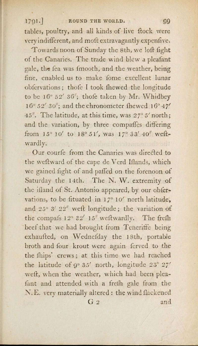 tables, poultry, and all kinds of'live ftock were very indifferent, and moft extravagantly expenfive. 'Towards noon of Sunday the 8th, we loft fight of the Canaries. The trade w ind blew a pleafant gale, th^ fea was fmooth, and the weather, being fine, enabled us to make fome excellent lunar obfervations; thofe I took fliew^ed the longitude to be ] 52^ thofe taken by Mr, Whidbey 52^ 30^^; and the chronometer fhewed 45''. The latitude, at this time, was 27^ 5^north; and the variation, by three compafles differing from 15° ]0' to 18^ 5 ft, was 17^ 3 3' 4o wxft- w^ardly. Our courfe from the Canaries w^as directed to the wxftward of the cape de Verd Iflands, wdiich w^e gained fight of and pafled on the forenoon of Saturday the 14th. The N. W. extremity 'of the Ifland of St. Antonio appeared, by our obfer¬ vations, to be fituated in 17'' 10' north latitude, and 25^ S' 22 weft longitude; the variation of the compafs 12^ 32' }5 weftwardly. The frefli beef that we had brought from Tenerifte being exhaufted, on Wednefday the 18th, portable broth and four krout were again ferved to the the ftiips’ crews; at this time we had reached the latitude of 35' north, longitude 23'' 27' wxft, when the weather, wdilch had been plea¬ fant and attended with a frefti eale from the N.E. very materially altered : the wind flackened G 2 and