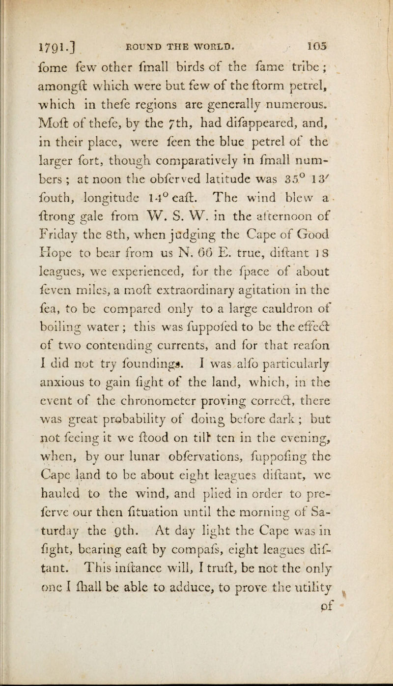 fome few other fmall birds of the fame tribe ; amongft which were but few of the ftorm petrel, which in thefe regions are generally numerous. Mofi: of thefe, by the / th, had difappeared, and, in their place, were fcen the blue petrel of the larger fort, though comparatively in fmall num¬ bers ; at noon the obferved latitude was 35^ 13^ fouth, longitude IT^eaft. The wind blew a- ftrong gale from Vv^. S. W. in the afternoon of Friday the 8th, when judging the Cape of Good Hope to bear from us N. 06 E. true, diltant 1 8 leagues, we experienced, for the fpace of about fevcn miles, a mofi: extraordinary agitation in the fea, to be compared only to a large cauldron of boiling water ; this was fuppofed to be the efFedl: of two contending currents, and for that reafon 1 did not try foundings. I was a!fo particularly anxious to gain fight of the land, which, in the event of the chronometer proving correcl, there was great probability of doing before dark ; but not feeing it we flood on tilh ten in the evening, when, by our lunar obfervations, fuppoflng the Cape land to be about eight leagues diftant, we hauled to the wind, and plied in order to pre- ferve our then fituation until the morning ot Sa¬ turday the gth. At day light the Cape w'as in fight, bearing eafl by compafs, eight leagues dif¬ tant. This inflance will, I truft, be not the only one I fliall be able to adduce, to prove the utility pf