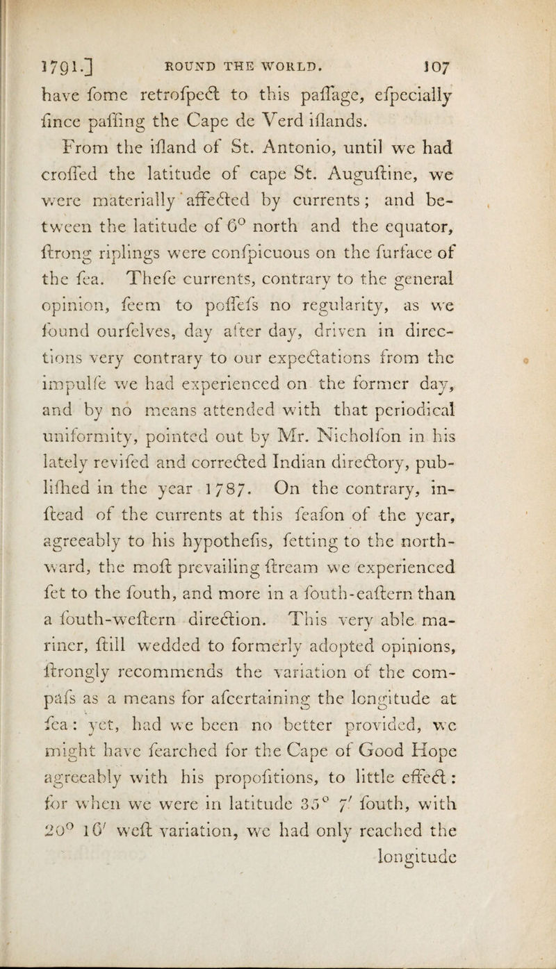 have fome retrofped: to this paffagc, efpccially fincc pafiing the Cape de Verd lilands. From the Ifland of St. Antonio, until we had eroded the latitude of cape St. Auguftine, we Vv ere materially ’ afFeftcd by currents ; and be¬ tween the latitude of 6^ north and the equator, ftrong riplings were confpicuous on the furface of the fea. Thefe currents, contrary to the general opinion, feem to poffefs no regularity, as we lound ourfelves, day alter day, driven in direc¬ tions very contrary to our expectations from the impulfe we had experienced on the former day, and by no means attended wdth that periodical uniformity, pointed out by Mr. Nicholfon in his lately revifed and correCfed Indian direCfory, pub- liflied in the year 178/. On the contrary, in- ftead of the currents at this feafon of the year, agreeably to his hypothefis, fetting to the north¬ ward, the moft prevailing ftream we experienced fet to the fouth, and more in a fouth-eaftern than a fouth-weftern direction. This verv able ma- rincr, ftill wedded to formerly adopted opinions, Ihrongly recommends the variation of the com- pafs as a means for afeertainins; the lomntude at J. O O fea: yet, had we been no better provided, w’c might have fearched for the Cape of Good Hope agreeably with his propofitions, to little effedl: for w'hen we were in latitude 35^ fouth, with 20^ lO' weft variation, v/e had only reached the longitude