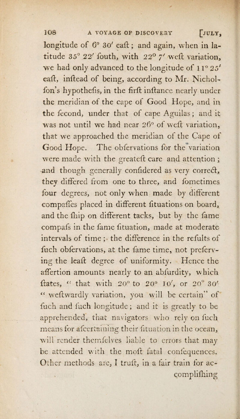 longitude of 0° 3o' eafi:; and again, w^hen in la¬ titude 35° 22' fouth, with 22® 7^ weft variation, we had only advanced to the longitude of 11 25' eaft, inftead of being, according to Mr. Nichol- fon’s hypothefis, in the firft inftance nearly under the meridian of the cape of Good Hope, and in the fecond, under that of cape Aguilas; and it was not until we had near of weft variation, that w^e approached the meridian of the Cape of Good Hope. The obfervations for the variation were made with the greateft care and attention ; &gt;and though generally confidered as very corredl, they differed from one to three, and fometimes «/ four degrees, not only when made by different compaffes placed in different fituatlons on board, and the fliip on different tacks, but by the fame compafs in the fame fituatlon, made at moderate intervals of time the difference in the refults of fuch obfervations, at the fame time, not preferv- ing the leaft degree of uniformity. Hence the affertion amounts nearly to an abfurdity, which ftates, that v/ith 20^ to 20^ 1 o', or 20° 30'- weftwardly variation, you wdll be certain” of' fuch and fuch longitude; and it is greatly to be apprehended, that navigators who rely on fuch means for afceriaining their fituation in the ocean, will render themfelves liable to errors that may be attended with the moft fatal confequences. Other methods arc, I truft, in a fair train for ac- complifhing