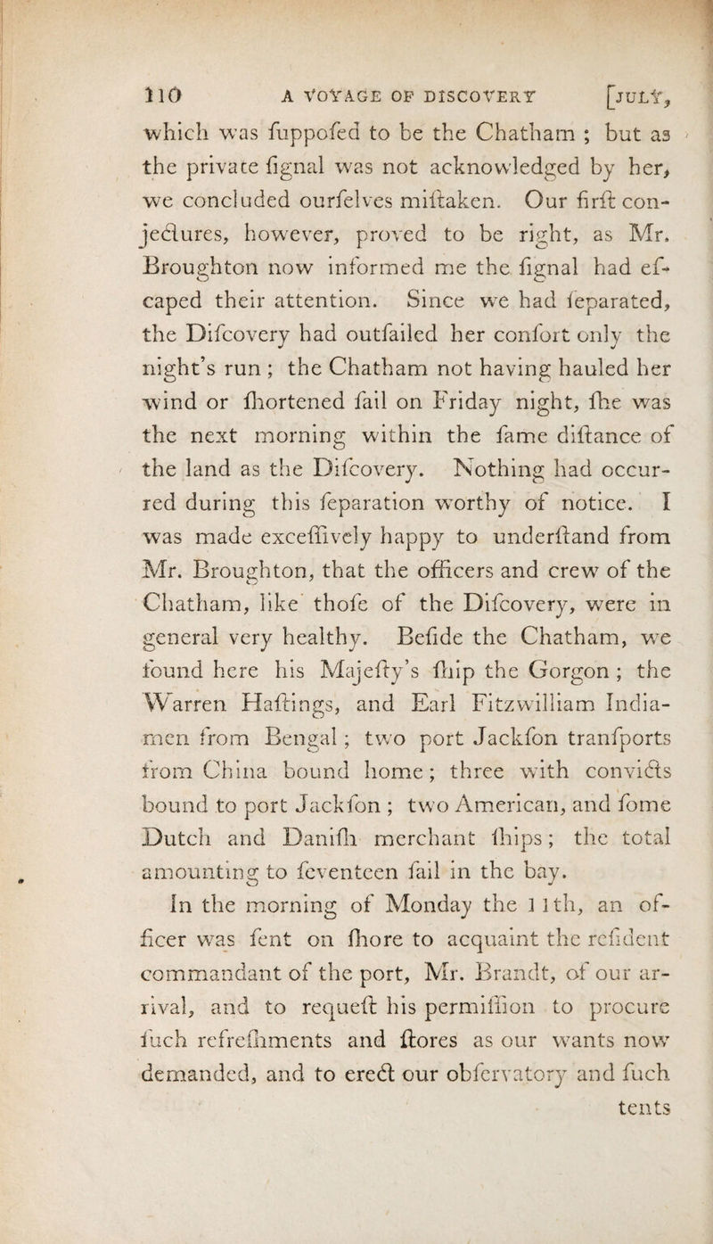 which was fuppofed to be the Chatham ; but as ' the private fignal was not acknowledged by ber&gt; we concluded ourfelves miftaken. Our firft con- jedlures, however, proved to be right, as Mr, Broughton now informed me the fignal had eC caped their attention. Since we had leparated, the Difcovcry had outfailed her confort only the night’s run ; the Chatham not having hauled her wind or fliortened fail on Friday night, fhe was the next morning within the fame diftance of the land as the Dilcovery. Nothing had occur¬ red during this reparation veorthy of notice. I was made exceffivcly happy to underfland from Mr. Broughton, that the officers and crew of the Chatham, like thofe of the Difcovery, were in general very healthy. Bcfide the Chatham, w^e found here his Majeffy’s fiilp the Gorgon ; the Warren Haftings, and Earl Fitzwilllam India- mcn from Bengal; two port Jackfon tranfports from China bound home; three with convldis bound to port Jackfon ; tw o Am.erican, and fome Dutch and Danlfii mierchant ihips; the total amounting to feventeen fall in the bay. in the morning of Monday the ] ith, an of¬ ficer w^as font on fhore to acquaint the rcfident commandant of the port, Mr. Brandt, of our ar¬ rival, and to requefi: his permiffion to procure inch refrefiiments and ftores as our w^ants now demanded, and to eredl our obfervatory and fuch tents