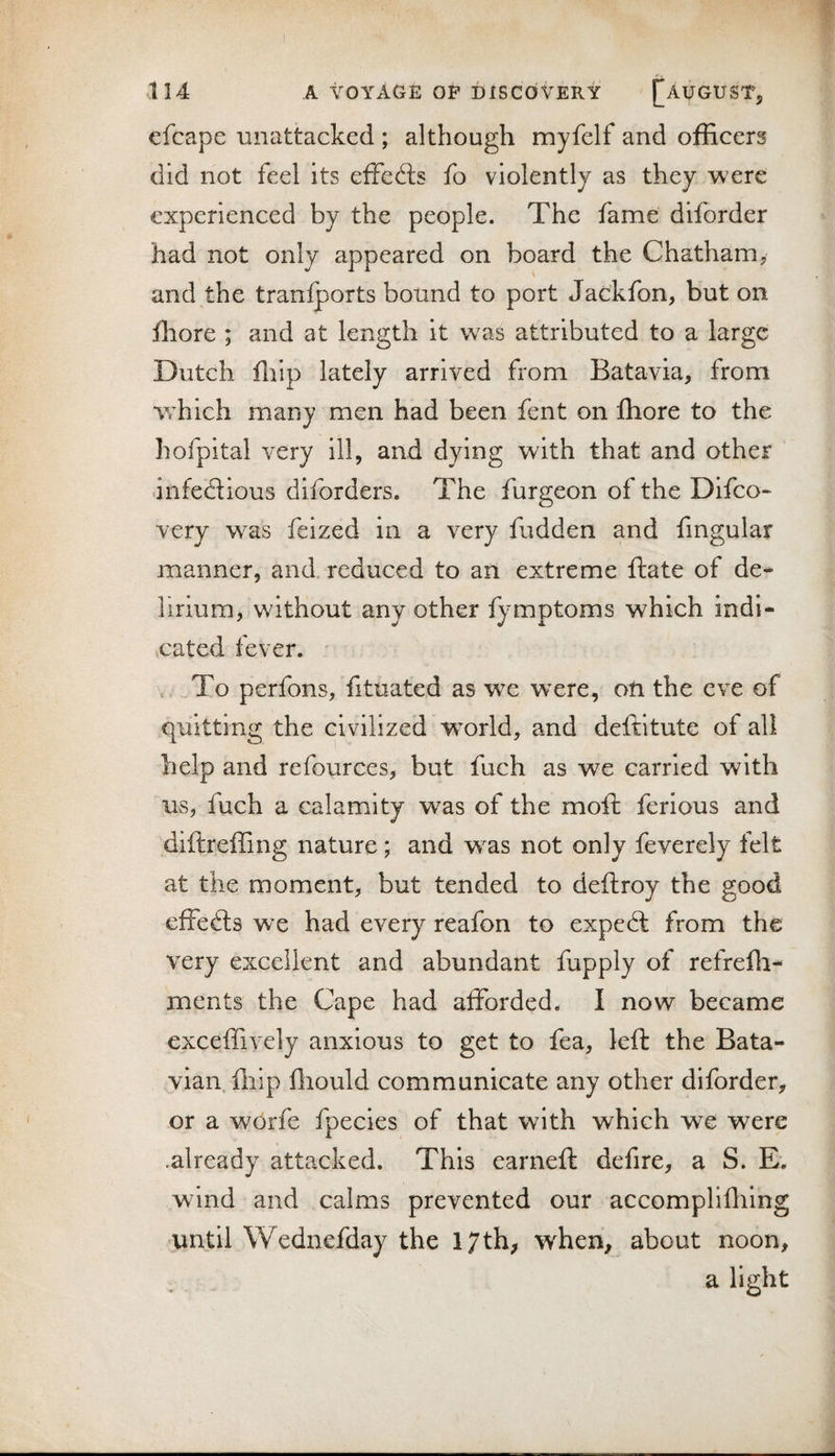 cfcape unattacked ; although myfelf and officers did not feel its effects fo violently as they were experienced by the people. The fame diforder had not only appeared on board the Chatham, and the tranfports bound to port Jackfon, but on ffiore ; and at length it was attributed to a large Dutch ffiip lately arrived from Batavia, from which many men had been fent on fhore to the hofpital very ill, and dying with that and other infedlious diforders. The furgeon of the Difco- very was feized in a very fudden and fmgular manner, and, reduced to an extreme ftate of de¬ lirium, without any other fymptoms which indi- ,cated fever. ,_To perfons, fituated as we were, oti the eve of quitting the civilized w^orld, and deftitute of all help and refources, but fuch as we carried with us, fuch a calamity was of the moft ferious and diftreffing nature; and w^as not only feverely felt at the moment, but tended to deftroy the good effects we had every reafon to expedl from the very excellent and abundant fupply of refrefii- ments the Cape had afforded. I now became exceffively anxious to get to fea, left the Bata¬ vian, flilp fliould comraunieate any other diforder, or a worfe fpecies of that with which we were .already attacked. This earneft defire, a S. E. wind and calms prevented our accomplifliing •until Wednefday the 17th, when, about noon, a light