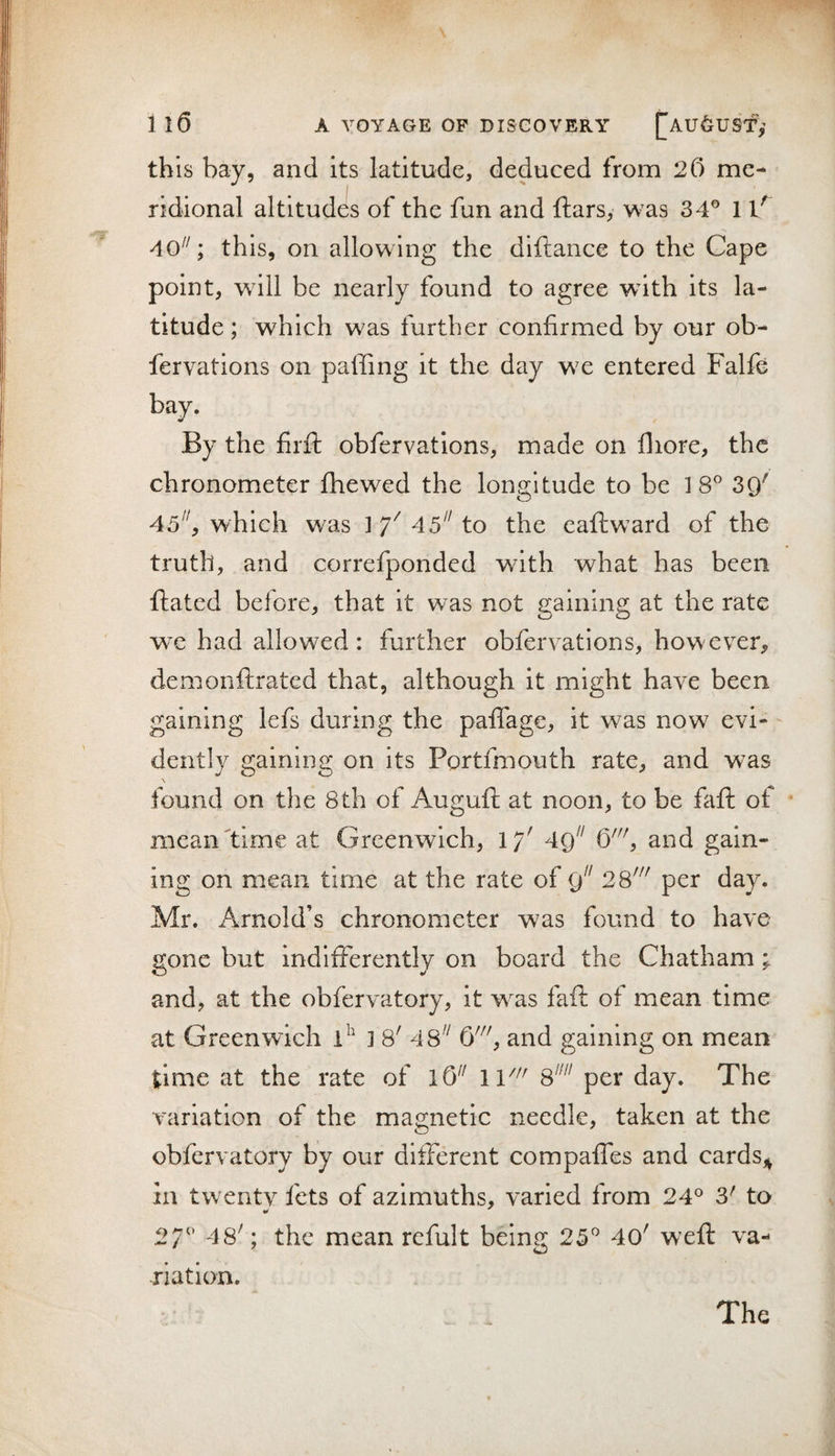 this bay, and its latitude, deduced from 20 me¬ ridional altitudes of the fun and ftars, was 34® 1 40^^; this, on allowing the diftance to the Cape point, wdll be nearly found to agree with its la¬ titude ; which was further confirmed by our ob- fervations on paffing it the day wx entered Falfe bay. By the firfl; obfervations, made on fliore, the chronometer fhewed the longitude to be 18® 39^ 45^^, which was ] Y 45^^ to the eaftward of the truth, and correfponded with what has been ftated before, that it was not gaining at the rate we had allowed: further obfervations, however, demonftrated that, although it might have been gaining lefs during the pafifage, it was now evi¬ dently gaining on its Portfmouth rate, and was found on the 8th of Auguft at noon, to be faft of * mean time at Greenwich, \f 49^^ , and gain¬ ing on mean time at the rate of 2%' per day. Mr. Arnold’s chronometer was found to have- gone but indifferently on board the Chatham; and, at the obfervatory, it w^as faff of mean time at Greenwich ] 8' 48'^ , and gaining on mean time at the rate of W 8^'^ per day. The variation of the magnetic needle, taken at the obfervatory by our different compaffes and cards,^ 211 twentv fets of azimuths, varied from 24® 3' to 27^' 48'; the mean refult being 25® 40' weft va¬ riation. The
