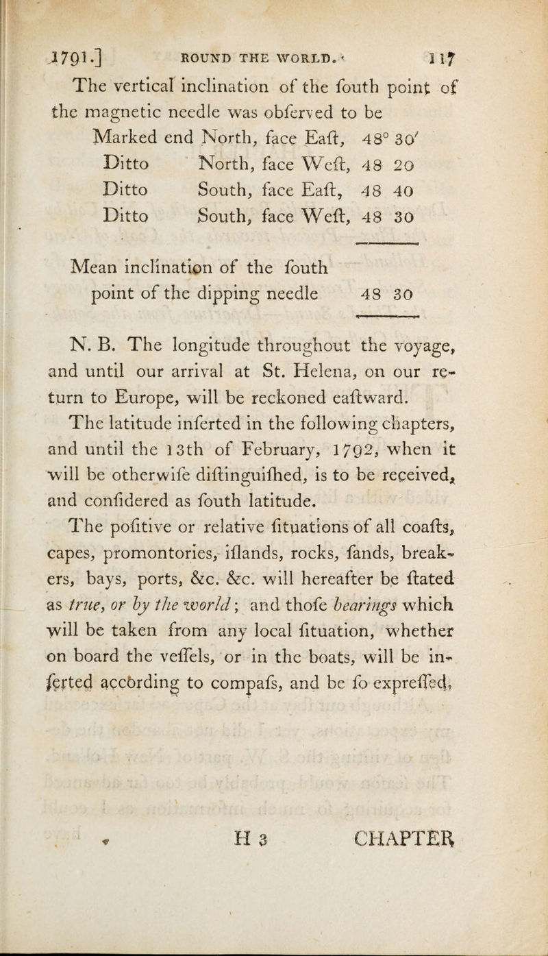 The vertical inclination of the fouth point of the magnetic needle was obferved to be Marked end North, face jEaft, 48° 30' Ditto North, face Weft, 48 20 Ditto South, face Eaft, 48 40 Ditto South, face Weft, 48 30 Mean inclination of the fouth point of the dipping needle 48 30 N. B. The longitude throughout the voyage, and until our arrival at St. Helena, on our re- ttirn to Europe, will be reckoned eaftward. The latitude inferted in the following chapters, and until the 13th of February, 1792, when it will be otherwife diftinguifhed, is to be received;^ and confidered as fouth latitude. The pofitive or relative fituations of all coafts, capes, promontories,- Ifiands, rocks, fands, break¬ ers, bays, ports, &amp;c. &amp;c. will hereafter be ftated as tniCy or bjy the world; and thofe bearings which will be taken from any local fituation, whether on board the velTels, or in the boats, will be in- farted according to compafs, and be fo exprefTect? H 3 CHAPTEH