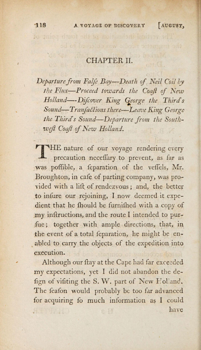 CHAPTER II. ( Departure from Falfe Bay—Death of Neil Coil hy the Flux—Proceed towards the Coaji of New Holland—Difcover King C^eorge the Third's Sound—-Tranfadlions there—Leave King George the Thirds Sound—Departure from the South’- weji Cocfl of New Holland, The nature of our voyage rendering every precaution necelTary to prevent, as far as was poffible, a feparation of the veffels, Mr. Broughton, in cafe of parting company, was pro¬ vided wdth a lift, of rendezvous; and, the better to infure our rejoining, I now deemed it expe¬ dient that he fliould be furnifhed wdth a copy of .my inftructions, and the route I intended to pur- fue; together with ample directions, that, in the event of a total feparation, he might be en¬ abled to carry the objects of the expedition into execution. Although our ftay at the Cape had far exceeded my expectations, yet I did not abandon the de- fign of vifiting the S. W. part of New Holland. The feafbn w^ould probably be too far advanced for acc[uiring fo much information a$ I could have