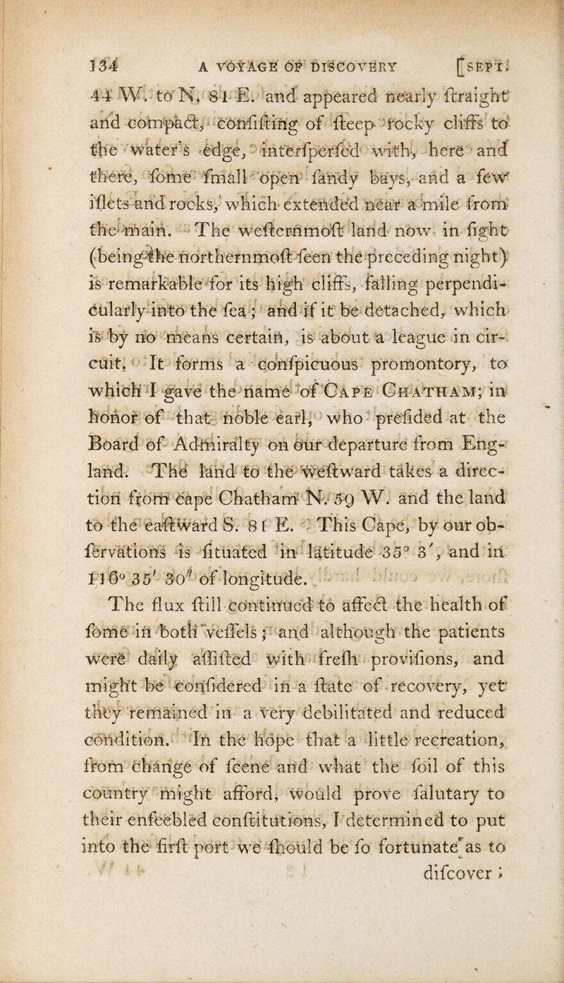 44‘W.^to'N. 8*1-E. and appeared nearly ftraight and com'paftp'feonfifting of fteep &gt;focky cliffs to' the''Water’s 'edge/ interfperfed' with-, here' and there, fonae^ 'frnalE open' fahdy ba'ys, and a few' the^^maih. -^The wefternmoft dand nowv in fight (.being-4he northernmoft fe'en the preceding night) * * is remafkableffor its high' cliffs, falling perpendi- euladyanto the fea and if it be detached^ which is hy no ^means certaiii, js*'about a league in cir¬ cuit, o It forms a' Gonfpicuous promontory, to whichff gave the^iiame‘*offGAPE Chatham; in honor of that- noble eatl^^'' who^'prefided at the Board oG Adroiralty on our departure from Eng¬ land. -The land to the Weftw^ard takes a direc¬ tion from dape Chathanf N.^ 59 W. and the land to the - ea^wafd S. 81 E. This Gape, by our ob- ffrvations is fitiiated fin latitude^ 35? 3', and in 1 ] 0^ 35^ 30^^ of longitude. _ - ' ^ * The flux ftill continue'd to affedl the health of fbme iri both “vefiels/ and although the patients daily 'a’ffifted with- frefli provifions, and might be ' Gonfidered in a fta'te of-recovery, yet they remained in* a very debilitated and reduced condition.- 'dn the hope that a little recreation, from change of fcehe arid what the foil of this country might afford, would prove falutary to their enfeebled con fti tut ions, I determined to put into the firfi: port we fhould be fo fortunate^as to difcover &gt;