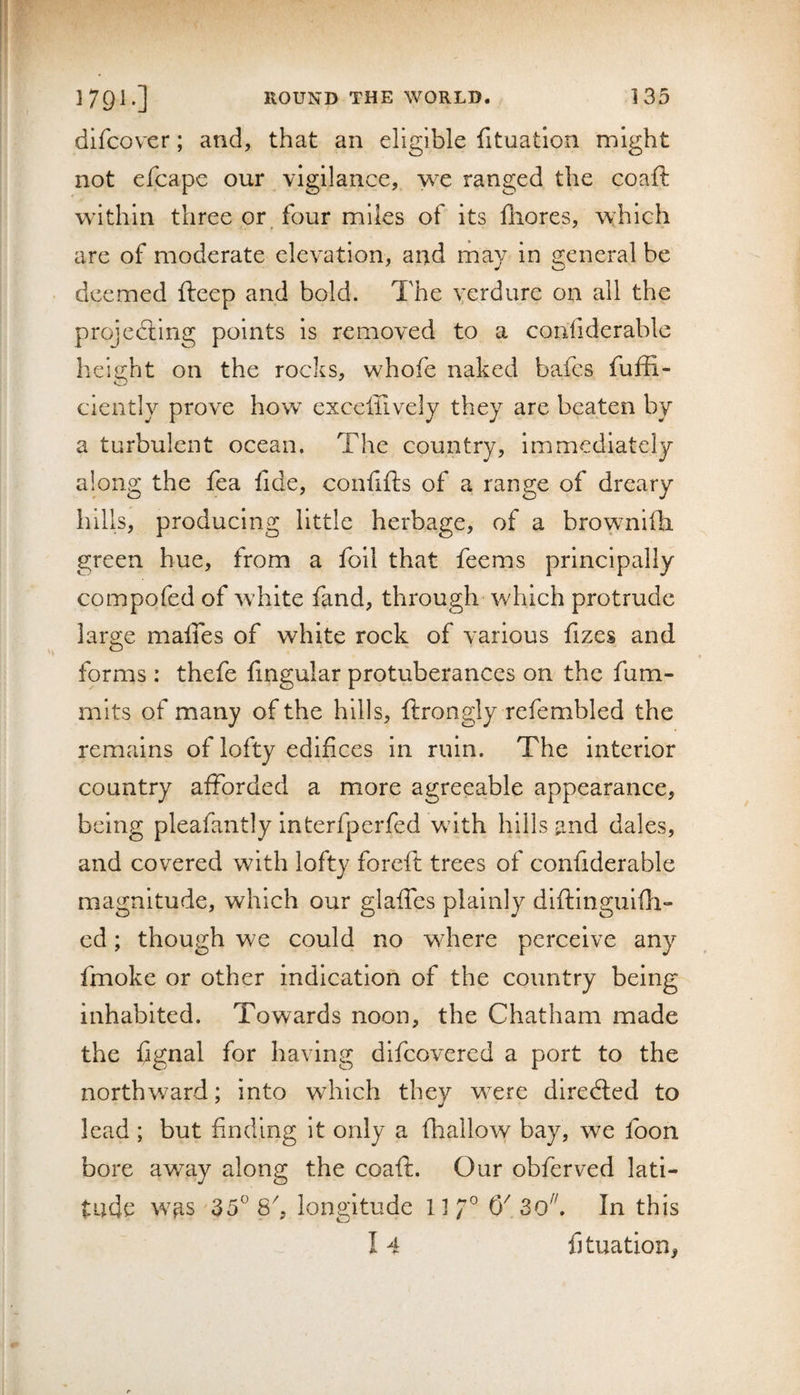 difcover; and, that an eligible fituatlon might not efcape our vigilance, we ranged the coaft within three or, four miles of its lliores, which are of moderate elevation, and ma}/ in general be deemed fteep and bold. The Ycrdure on all the projecting points is removed to a confiderable height on the rocks, whofe naked bafcs fuffi- ciently prove how exceffively they are beaten by a turbulent ocean. The country, immediately along the fea lide, confifts of a range of dreary hills, producing little herbage, of a brownilb. green hue, from a foil that feems principally compofed of white fand, through which protrude large malTes of white rock of various fizes and forms: thcfe fingular protuberances on the fum- mits of many of the hills, ftrongly refembled the remains of lofty edifices in ruin. The interior country afforded a more agreeable appearance, being pleafantly interfperfed with hills and dales, and covered with lofty foreft trees of confiderable magnitude, which our glaffes plainly diftinguifli- ed; though we could no where perceive any fmoke or other indication of the country being inhabited. Towards noon, the Chatham made the fignal for having difcovered a port to the northward; into which they were diredled to lead ; but finding it only a (hallow bay, we foon bore away along the coaft. Our obferved lati¬ tude was 35° 8^, longitude 11/° 0^ 3ok In this 14 fjtuation,