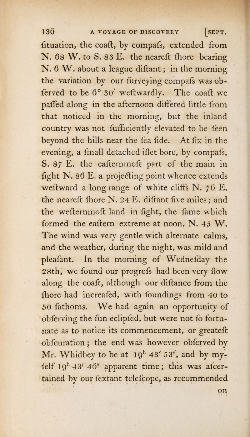 fituation, the coaft, by compafs, extended from N. 08 W. to S. 83 E. the neareft fhore bearing N. 0 W. about a league diftant; in the morning the variation by our furveying compafs was ob- ferved to be 0° 3o' weftwardly. The coaft we pafled along in the afternoon differed little from that noticed in the morning, but the inland country was not fufficiently elevated to be feen beyond the hills near the fea fide. At fix in the evening, a fmall detached iflet bore, by compafs, S. 87 E. the eafternmoft part of the main in fight N. 80 E. a projecting point whence extends weft ward a long range of white clifts N. 70 E. the neareft fliore N. 24 E. diftant five miles ; and the wefternmoft land in fight, the fame which formed the eaftern extreme at noon, N. 45 W. The wind was very gentle with alternate calms, and the weather, during the night, was mild and pleafant. In the morning of Wednefday the 28th, we found our prpgrefs had been very flow along the coaft, although our dlftance from the fhore had increafed, with foundings from 40 to 50 fathoms. We had again an opportunity of obferving the fun ecllpfed, but were not fo fortu¬ nate as to ;iotice its comnaencement, or greateft obfcuratlon; the end was however obferved by Mr. Whldbey to be at 43^ 53^ and by my- felf IQ^'43^ 40^' apparent time; this was afcer- tained by our fextant tclefcope, as recommended on V /