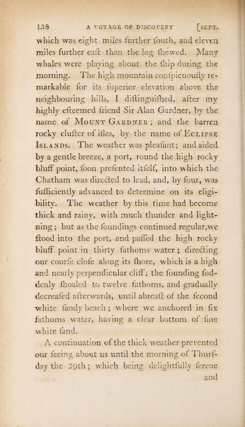 which was eight miles further fouth, and eleven miles further eaft than the log fliewed. Many whales were playing about the ihip during the morning. The high mountain confpicuouily re¬ markable for its fuperior • elevation above the neighbouring hllls; I diftinguifhed, after my highly efteemed friend Sir Alan Gardner, by the name of Mount Gardner ; and the barren rocky clufter of ifles, by the name of Eclipse Islands. The weather w^as pleahmt; and aided by a gentle breeze, a port, round the high rocky bluff point, foon prefented itfelf, into w hich the Chatham was directed to lead, and, by four, was fiiiEciently advanced to determine on its eligi¬ bility. The wTather by this time had become thick and rainy, with much'thunder and light¬ ning ; but as the foundinsrs continued regular,w^e flood into the port, and pafTcd the high rocky bluff point in thirty fathoms water ; diredling our courfc clofe along its fhorc, which is a high and nearly perpendicular cliff; the founding fud- denly flioaled to twelve fathoms, and gradually decreafed afterwards, until abreaft of the fecond white fandy beach ; wdiere we anchored in fix fathoms water, having a clear bottom of fine white fand. A continuation of the thick weather prevented our feeing about us until the morning of Thurf- day the 2Qth : which being delightfully ferene and