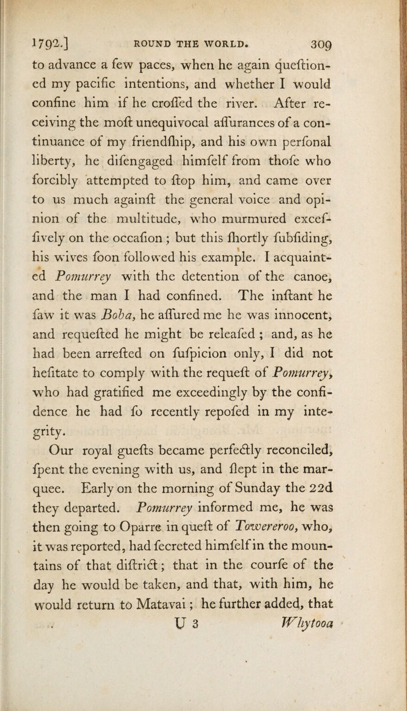 to advance a few paces, when he again queftion- cd my pacific intentions, and whether I would confine him if he crofiTed the river. After re¬ ceiving the moft unequivocal alTurances of a con¬ tinuance of my friendfliip, and his owm perfonal liberty, he difengaged himfelf from thofe who forcibly attempted to flop him, and came over to us much againfi: the general voice and opi¬ nion of the multitude, who murmured excef- fively on the occafion ; but this Ihortly fubfiding, his wdves foon followed his example. I acquaint¬ ed Pomurrey with the detention of the canoe, and the man I had confined. The inftant he faw it was Boha, he affured me he was innocent, and requefted he might be releafed ; and, as he had been arrefted on fufpicion only, I did not hefitate to comply with the requefl of Pomurrey, who had gratified me exceedingly by the confi¬ dence he had fo recently repofed in my inte¬ grity. Our royal guefts became perfedlly reconciled, fpent the evening with us, and flept in the mar¬ quee. Early on the morning of Sunday the 22d they departed. Pomurrey informed me, he was then going to Oparre in quefh of Towereroo, who, it was reported, had fecreted himfelf in the moun¬ tains of that diftridl; that: in the courfe of the day he would be taken, and that, with him, he would return to Matavai; he further added, that U 3 Why too a