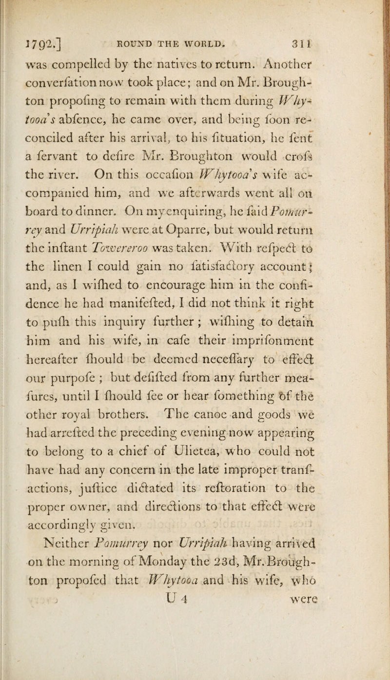 was compelled by the natives to return. Another converfationnovv took place; and on Mr. Brough¬ ton propofing to remain with them during Why- foods abfence, he came over, and being foon re¬ conciled after his arrival, to his fituation, he fent a fervant to defire Mr. Broughton would crofi the river. On this occafion Whytoods wife ac¬ companied him, and we afterwards went all on board to dinner. On my enquiring, he faid Pornur- and Urrtptah wxre at Oparre, but would return the inftant Towereroo was taken. With refpedl to the linen I could gain no fatlsfadlory account ; and, as I wdflied to encourage him in the confi¬ dence he had manifefted, I did not think it ri.2:ht to pufli this inquiry further ; wifliing to detain him and his wife, in cafe their imprifonment hereafter fliould be deemed neceffary to effect our purpofe ; but defifted from any further mea- fures, until I fhould fee or hear fomethlng bf the other royal brothers. The canoe and goods we had arrefted the preceding evening now appearing to belong to a chief of Ulietea, who could not have had any concern in the late improper tranf- actions, juftice dilated its reftoration to the proper owner, and directions to that effedl were accordingly given. Neither Pomurrey nor Urrtplah having arrived on the morning of Monday the 23d, Mr. Brough¬ ton propofed that Whytooa and his wife, who U 4 wxre