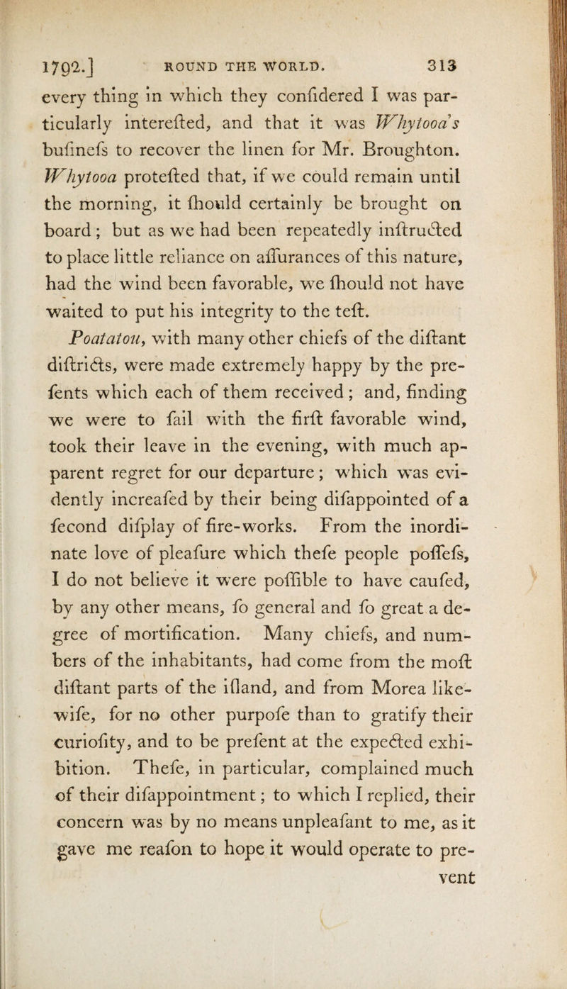 every thing In which they confidered I was par¬ ticularly interefted, and that it was Whytoods bufmefs to recover the linen for Mr. Broughton. Whytooa protefted that, if we could remain until the morning, it fhould certainly be brought on board ; but as we had been repeatedly inftrudled to place little reliance on affurances of this nature, had the wind been favorable, we fhould not have waited to put his integrity to the teft. Poataioii, with many other chiefs of the diftant diftricls, were made extremely happy by the pre- fents which each of them received ; and, finding we were to fail with the firfi: favorable wind, took their leave in the evening, with much ap¬ parent regret for our departure; w^hich was evi¬ dently increafed by their being difappointed of a fecond difplay of fire-works. From the inordi¬ nate love of pleafure which thefe people polTels, I do not believe it wxre poffible to have caufed, by any other means, fo general and fo great a de¬ gree of mortification. Many chiefs, and num¬ bers of the inhabitants, had come from the mofi: diftant parts of the ifland, and from Morea like- wife, for no other purpofe than to gratify their curiofity, and to be prefent at the expecfted exhi¬ bition. Thefe, in particular, complained much of their difappolntment; to which I replied, their concern was by no means unpleafant to me, as it gave me reafon to hope it would operate to pre¬ vent