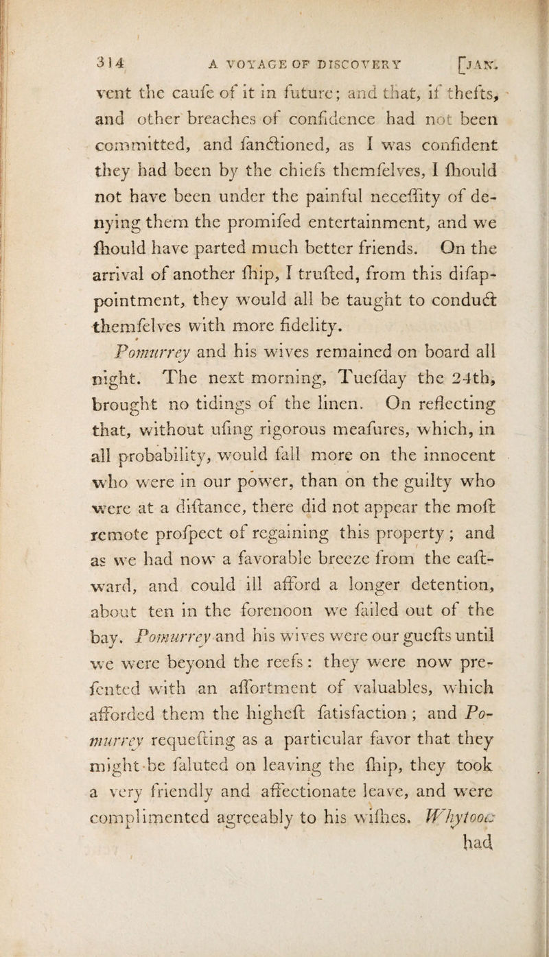 vent the caufe of it in future; and that, if thefts, and other breaches of confidence had not been committed, and fandlioned, as I was confident they had been by the chiefs thcmfelves, I fliould not have been under the painful neceffity of de¬ nying them the promifed entertainment, and we fliould have parted much better friends. On the arrival of another fnip, I truflied, from this difap- polntmcnt, they would all be taught to condud: thcmfelves with more fidelity. Ponmrrey and his wives remained on board all night. The next morning, Tuefday the 24th, brought no tidings of the linen. On reflecting that, without ufing rigorous meafures, which, in all probability, would fall more on the innocent who w ere in our powder, than on the guilty who were at a dlftance, there did not appear the moft remote profpect of regaining this property ; and as we had now' a favorable breeze from the eafl- ward, and could ill afford a longer detention, about ten in the forenoon wc failed out of the bay. Ponmrrev and his waves were our guefts until we w'ere beyond the reefs: they were now pre- fented w^lth an aflbrtment of valuables, w hich afforded them the higheft fatisfaction ; and Po- murrey requeftlng as a particular favor that they might-be faluted on leaving the fiiip, they took a very friendly and affectionate leave, and wxre complimented agreeably to his wdflics. W'hyiooc: had