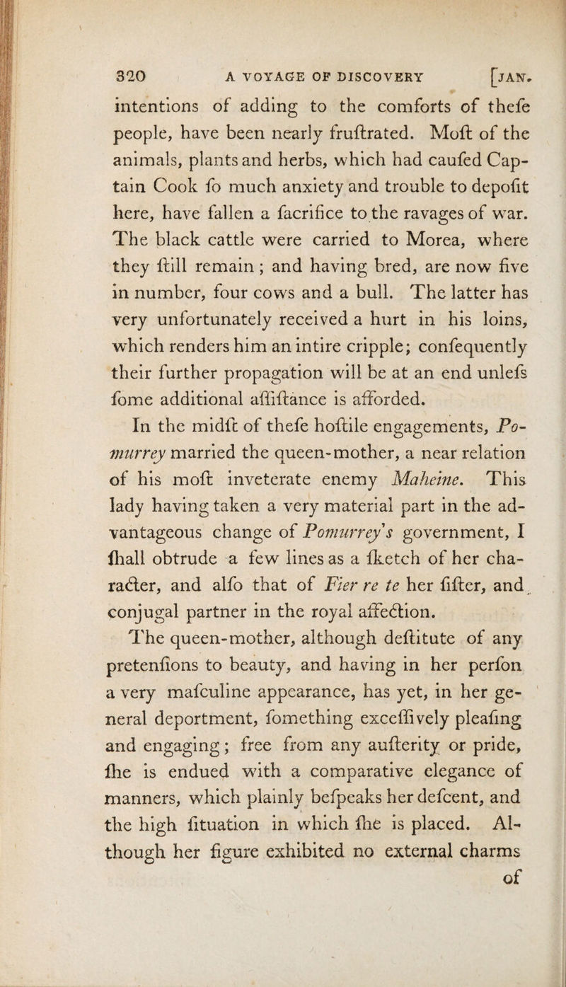 &gt;1 320 ] A VOYAGE OF DISCOVERY [jAlST. intentions of adding to the comforts of thefe people, have been nearlj/ fruftrated. Moft of the animals, plants and herbs, which had caufed Cap¬ tain Cook fo much anxiety and trouble to depotit here, have fallen a facrlfice to the ravages of w^ar. The black cattle were carried to Morea, where they ftlll remain; and having bred, are now five in number, four cows and a bull. The latter has very unfortunately received a hurt in his loins, which renders him an intire cripple; confequently their further propagation will be at an end unlefs fome additional affiftance is afforded. In the midft of thefe hoftile engagements, Po- vmrrey married the queen-mother, a near relation of his mofi: inveterate enemy Mahelne, This lady having taken a very material part in the ad¬ vantageous change of Pomurrey s government, I fliall obtrude a few lines as a fketch of her cha- radler, and alfo that of Pier re te her fifter, and conjugal partner in the royal affedlion. The queen-mother, although deflitute of any pretenfions to beauty, and having in her perfon a very mafculine appearance, has yet, in her ge¬ neral deportment, fomething exceffively pleafing and engaging; free from any aufterity or pride, Ihe is endued wdth a comparative elegance of manners, which plainly befpeaks her defcent, and the high fituation in which fiiC is placed. Al¬ though her figure exhibited no external charms of