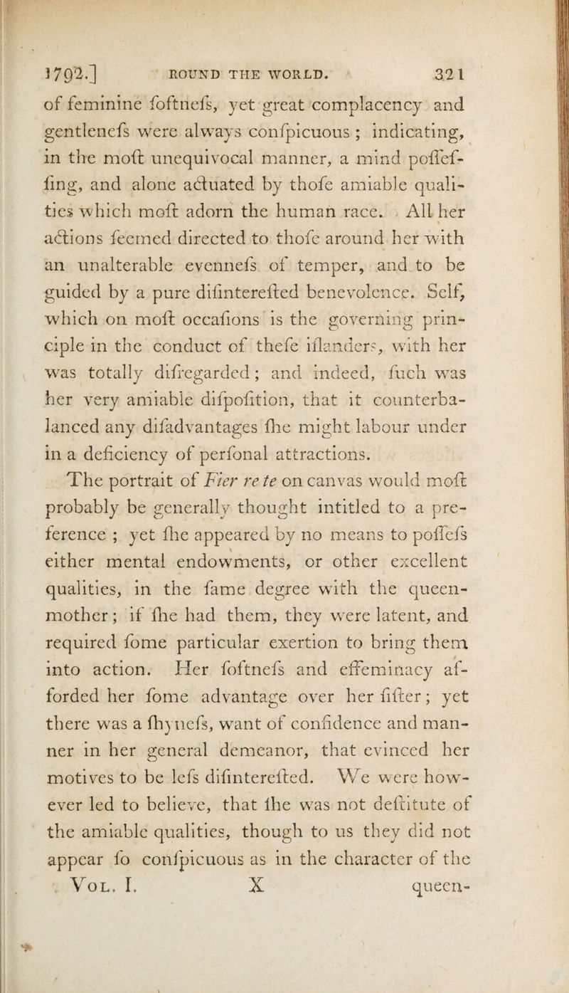 of feminine foftncfs, yet great complacency and gentlenefs were always confpicuous ; indicating, in the moft unequivocal manner, a mind poflef- ling, and alone actuated by thofe amiable quali¬ ties which molt: adorn the human race. All her adtions feerned directed to thofe around her with an unalterable evennefs of temper, and to be guided by a pure difmterefted benevolence. Self, which on moft occafions is the governing prin¬ ciple in the conduct of thefe inlanders, with her was totally difregarded; and indeed, Inch was her very amiable difpofition, that it counterba¬ lanced any difadvantages flie might labour under in a deficiency of perfonal attractions. The portrait of Fier rete on canvas would mioft probably be generally thought intitled to a pre¬ ference ; yet fire appeared by no means to pollefs either mental endowments, or other excellent qualities, in the fame degree with the queen- mother; if lire had them, they were latent, and required fome particular exertion to bring them into action. Her foftnefs and effeminacy af¬ forded her fome advantage over her filler; yet there was a fhyuefs, want of confidence and man¬ ner in her general demeanor, that evinced her motives to be lefs difmterelled. We were how¬ ever led to believe, that Ihe was not deftitute of the amiable qualities, though to us they did not appear fo confpicuous as in the character of the , VoL. I. X queen-