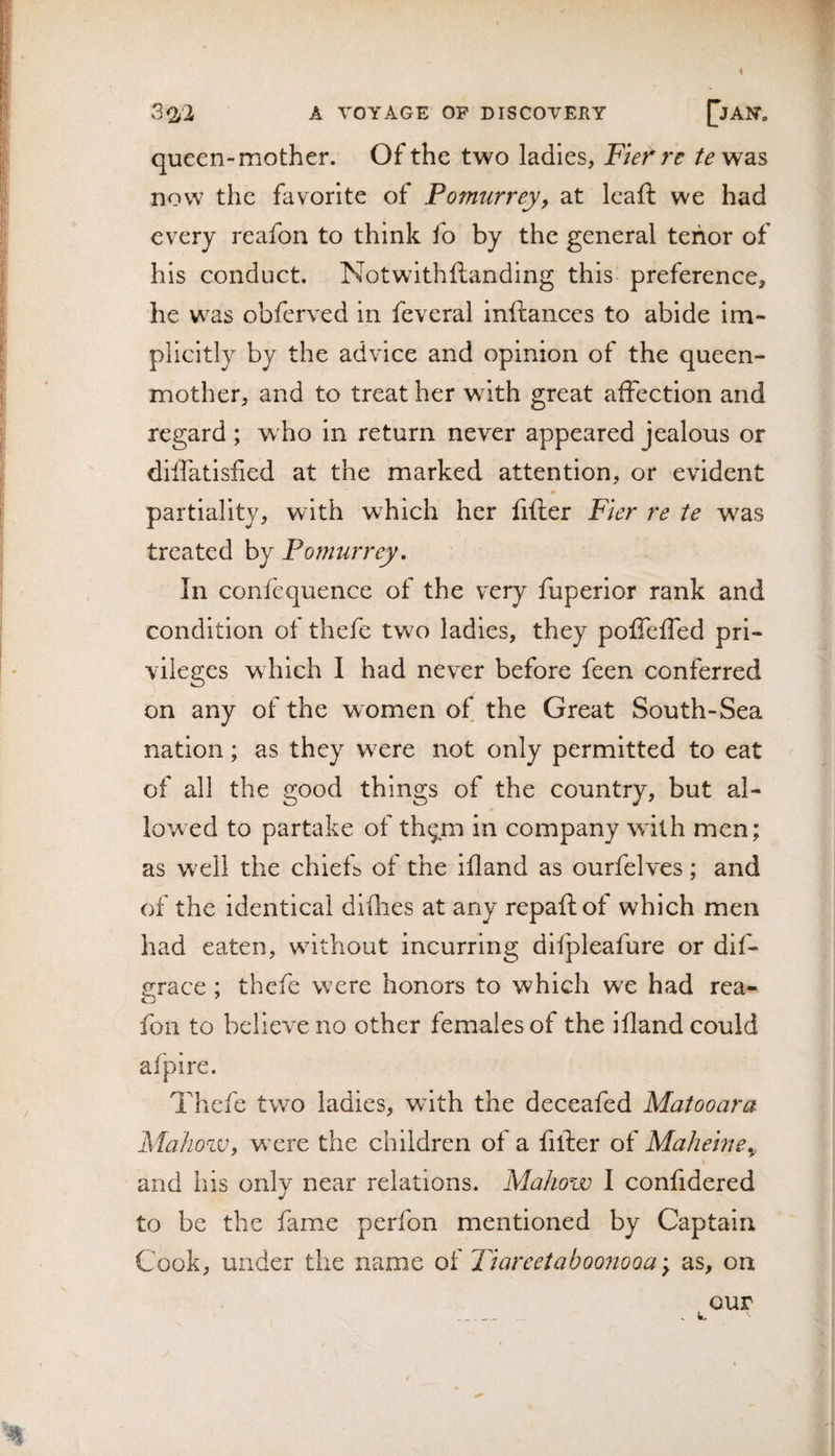 queen-mother. Of the two ladies, Ftef re was now the favorite of Pomurrej, at Icaft we had every reafon to think fo by the general tenor of his conduct. Notwithftanding this preference, he was obferved in feveral inftances to abide im¬ plicitly by the advice and opinion of the queen- mother, and to treat her with great affection and regard ; w ho in return never appeared jealous or diffatisfied at the marked attention, or evident partiality, with which her fifter Fier re te was treated by Pomurrej, In confcquence of the very fuperior rank and condition of thefe two ladies, they pofTeffed pri¬ vileges which I had never before feen conferred on any of the women of the Great South-Sea nation; as they w^ere not only permitted to eat of all the good things of the country, but al¬ lowed to partake of th^m in company wdlh men; as well the chiefb of the ifland as ourfelves; and of the identical difhes at any repafiiof which men had eaten, without incurring difpleafure or dif- grace ; thefe were honors to which we had rea¬ fon to believe no other females of the ifland could afpire. Thefe two ladies, wdth the deceafed Matooara MahoiVy w’ere the children of a fifter of Mahehie^ and his only near relations. Mahow I confidered to be the fame perfon mentioned by Captain Cook, under the name of TiareetaboojioQa^ as, on our