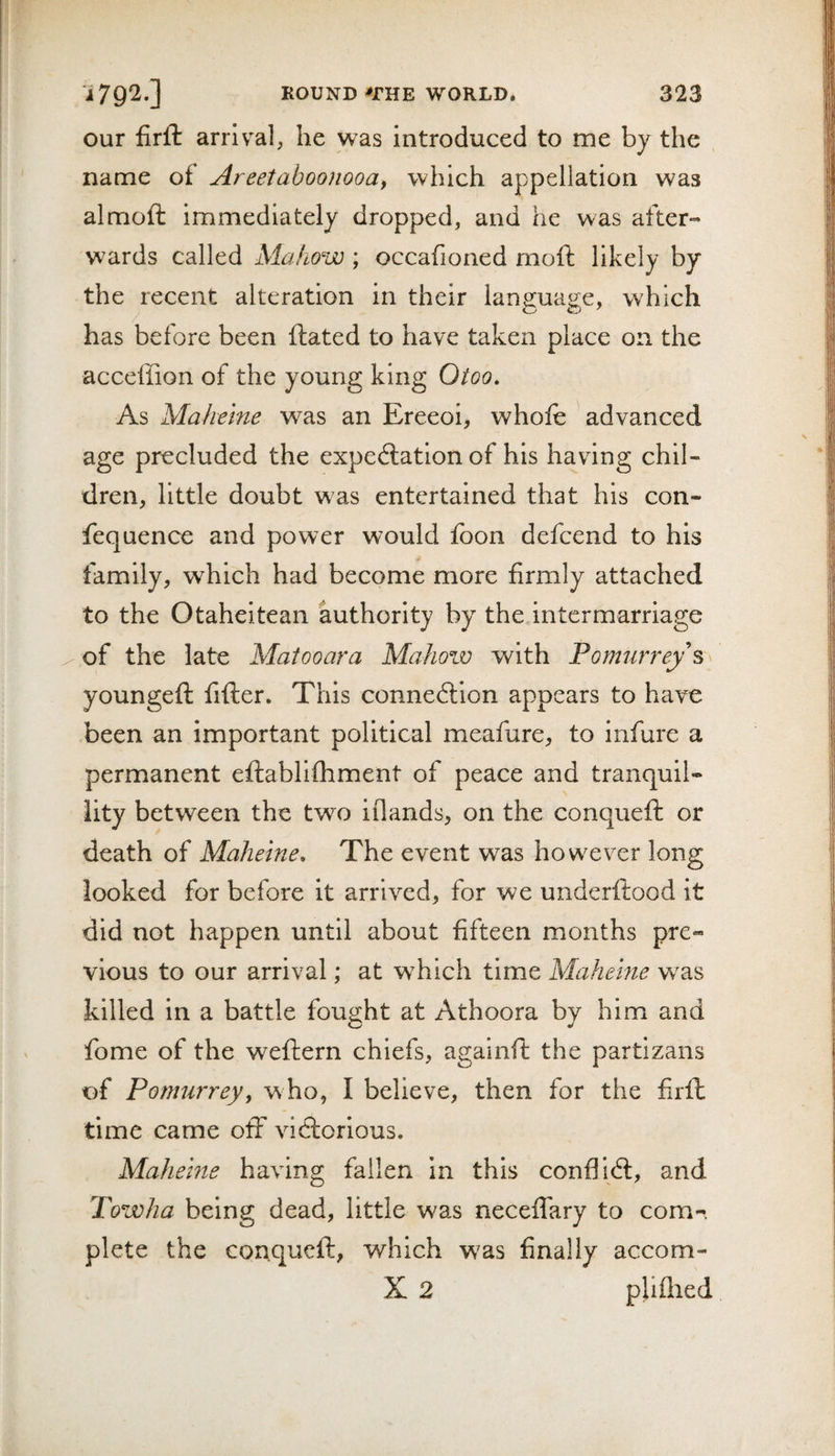 our firft arrival, he was introduced to me by the name of Areetaboojwoa, which appellation was almoft immediately dropped, and he was after¬ wards called Mahow ; occafioned moft likely by the recent alteration in their language, which has before been dated to have taken place on the acceffion of the young king Otoo. As Maheine was an Ereeoi, whole advanced age precluded the expectation of his having chil¬ dren, little doubt was entertained that his con- fequence and power would foon defcend to his family, which had become more firmly attached to the Otaheitean authority by the intermarriage of the late Matooara Mahow with Pomurrey^^^ youngeft fifter. This connexion appears to have been an important political meafure, to infure a permanent eftablifhment of peace and tranquil¬ lity between the two iflands, on the conqueft or death of Maheine, The event was however long looked for before it arrived, for we underftood it did not happen until about fifteen months pre¬ vious to our arrival; at which time Maheine was killed in a battle fought at Athoora by him and fome of the weftern chiefs, againft the partizans of Pomurreyy who, I believe, then for the firft time came off victorious. Maheine having fallen in this conflict, and Towha being dead, little was neceffary to com-&gt;. plete the conqueft, which w^as finally accom- X 2 pliflied