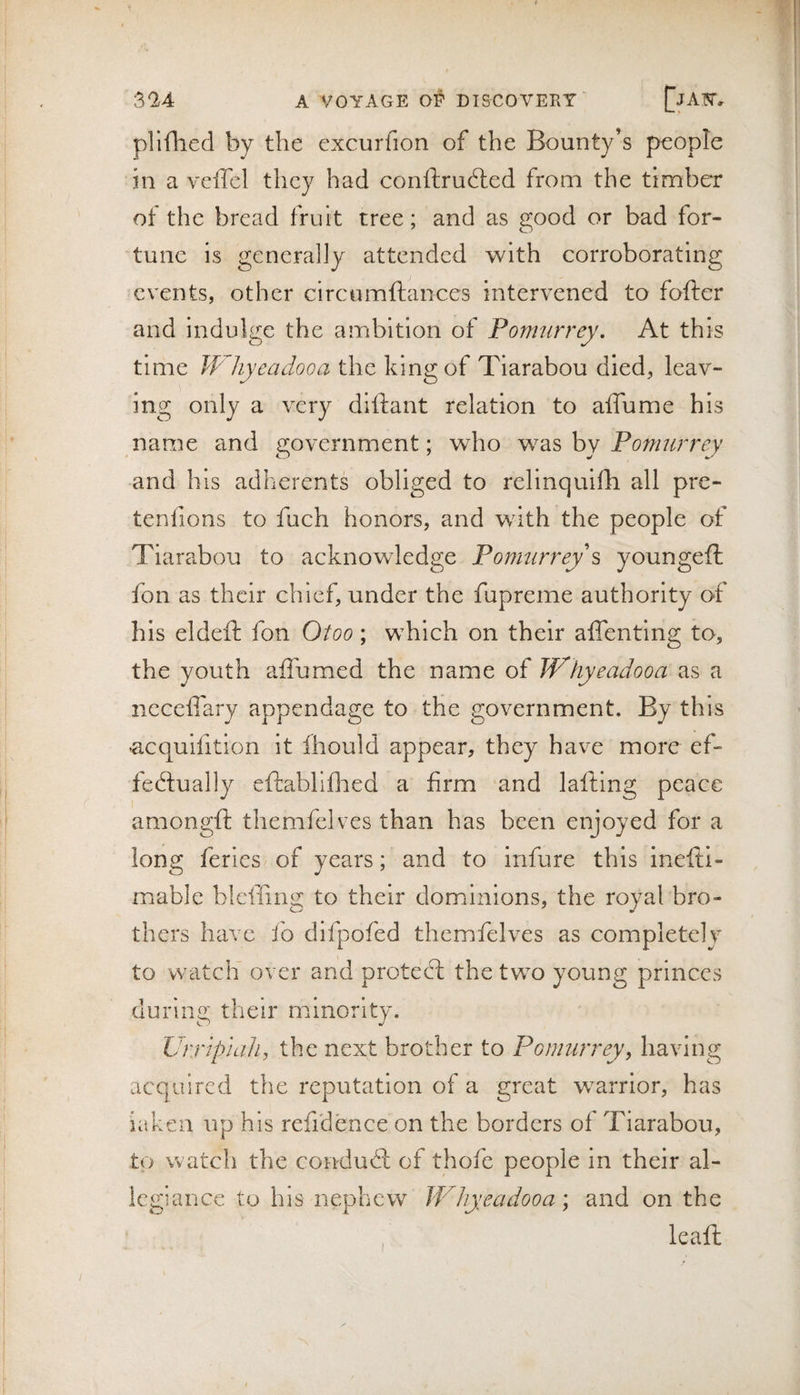 pliflied by the excurfion of the Bounty’s people in a vclTel they had conftrudled from the timber of the bread fruit tree; and as good or bad for¬ tune is generally attended with corroborating events, other circumftances intervened to fofter and indulge the ambition of Pomurrey, At this time IVhyeadooa the king of Tiarabou died, leav¬ ing only a very diftant relation to affume his name and government; wdio Pornurrey and his adherents obliged to relinquifh all pre- tenfions to fuch honors, and with the people of Tiarabou to acknowledge Ponmrrey s youngefl; fon as their chief, under the fupreme authority of his eldeft fon Otoo; which on their affenting to, the youth aflumed the name of Whyeadooa as a ncceffary appendage to the government. By this -acquifition it fhould appear, they have more ef- fedlually eftabliflied a firm and lafting peace amongft themfelves than has been enjoyed for a long feries of years; and to infure this inefti- mable blclling to their dominions, the royal bro¬ thers have fo difpofed themfelves as completely to watch over and protedl the two young princes during their minority. UrripialL, the next brother to Pomurrey, having acquired the reputation of a great warrior, has iakeii up his refidence on the borders of Tiarabou, to watch the condud; of thofe people in their al¬ legiance to his nephew JVhyeadooa; and on the leafl