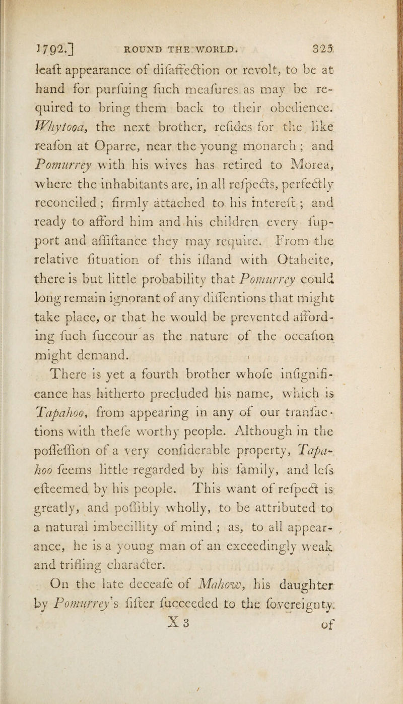 323: 3 79'^‘1 ROUND THE W.OKLD. kaft appearance of difatfeftlon or revolt^, to be at hand for purfuing fuch meafurcs as may be re¬ quired to bring them back to their obedience. Whytooa, the next brother, refides for the like reafon at Oparre, near the young monarch ; and Pomurrey with his wives has retired to Morea, where the inhabitants are, in all refpedls, perfedtly reconciled ; firmly attached to his rntereft ; and ready to afford him and his children every lup- port and affiflance they may require. From the relative fituation of this iiland w^ith Otaheite, there is but little probability that Ponmrrcy could long remain ignorant of any diffentlons that might take place, or that he would be prevented afiord- ing fuch fuccour as the nature of the occafioii mie;ht demand. / There is yet a fourth brother whofe infignifi- cance has hitherto precluded his name, which is TapahoQ^ from appearing in any of our tranfac* tions with thefe wmrthy people. Although in the pofl'effion of a very confiderable property, Tapa*- lioo feems little regarded by his family, and Icfs efteemed by his people. This w^ant of refpedt is greatly, and pofffbly w'holly, to be attributed to a natural imbecdlity of mind ; as, to all appear- , ance, he is a young man of an exceedingly vreak and trifling charadfer. On the late dcceafe of MaJww, his daughter by Pomurreys fifter fucceeded to the fovcreigiity, X 3 of