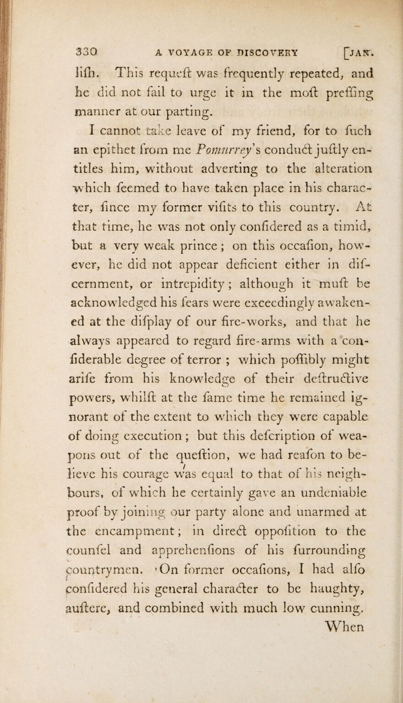 llfi]. This requeft was frequently repeated, and he did not fail to urge it in the moft preffing manner at our parting. I cannot take leave of my friend, for to fuch an epithet from me condudt juftly en¬ titles him, without adverting to the alteration which feemed to have taken place in his charac¬ ter, fince my former vifits to this country. At that time, he was not only confidered as a timid, but a very weak prince ; on this occafion, how¬ ever, he did not appear deficient either in dif- cernment, or intrepidity; although it muff be acknowledged his fears were exceedingly awaken¬ ed at the difplay of our fire-works, and that he always appeared to regard fire-arms with a con- fiderable degree of terror ; v/hich poflTibly might arife from his knowledge of their deftrudlive O powers, w^hilft at the fame time he remained ig- t norant of the extent to wdiich they were capable of doing execution ; but this defeription of wea¬ pons out of the queftion, we had reafon to be¬ lieve his courage was equal to that of his neigh¬ bours, of which he certainly gave an undeniable proof by joining our party alone and unarmed at the encampment; in direft oppofition to the counfel and apprehenfions of his furrounding countrymen. 'On former occafions, I had alfo t confidered his general character to be haughty, auftere, and combined with much low cunning. When