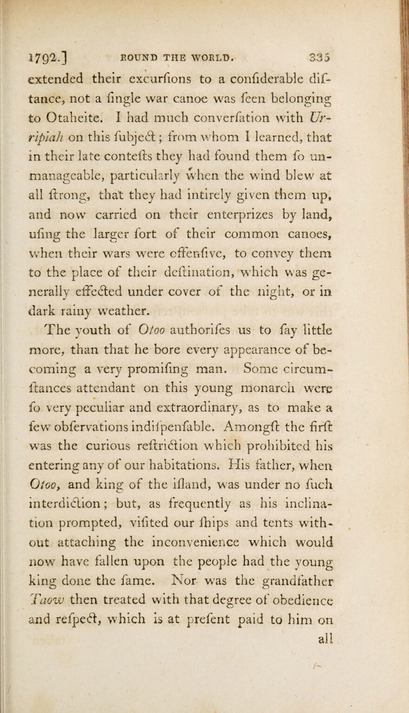 *■ extended their excurfions to a confiderabie dlf- taiice, not a fingle war canoe was feen belonging to Otaheite. 1 had much converfation with Ur- rtplah on this fubjeit; from whom i learned, that in their late contefts they had found them fo un¬ manageable, particularly when the wind blew at all ftrong, that they had intirely given them up, and now carried on their enterprizes by land, uhns: the lar2:er fort of their common canoes, when their wars were cfFenfive, to convey them to the place of their dcftination, which was ge¬ nerally effedled under cover of the night, or in dark rainy weather. The youth of Otoo authorifes us to fay little more, than that he bore every appearance of be¬ coming a very promifmg man. Some circum- ftances attendant on this young monarch were «» fo very peculiar and extraordinary, as to make a few obfervations indiipenfable. Amongfi: the firft was the curious reftridlion which prohibited his entering any of our habitations. His father, when OiGQy and king of the ifland, was under no fuch interdlclion; but, as frequently as his inclina¬ tion prompted, vifited our fhips and tents with¬ out attaching the inconvenience which would now have fallen upon the people had the young king done the fame. Nor w^as the grandfather Taow then treated with that degree of obedience and refped:, which Is at prefent paid to him on all