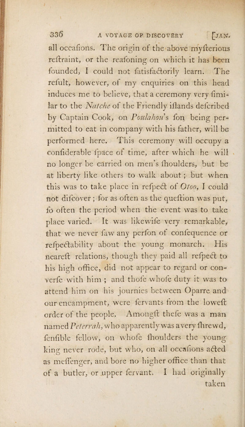 33(5 all occafions. The origin of the above myfterions reftraint, or the reafoning on which it has been founded, I could not fatisfadlorily learn. The refult, however, of my enquiries on this head induces me to believe, that a ceremony very fimi- lar to the Natche of the Friendly iflands defcribed by Captain Cook, on Poulahoii fon being per¬ mitted to eat in company with his father, will be performed here. This ceremony will occupy a tonfiderable fpace of time, after which he will . no longer be carried on men's fhoulders, but be j at liberty like others to walk about; but when this was to take place in refpedl of Otoo, I could not difcover ; for as often as the queftion was put, fo often the period when the event was to take place varied. It was like wife very remarkable, that we never faw any perfon of confequence or refpedlablllty about the young monarch. His neareft relations, though they paid all refpedt to his high office, did not appear to regard or con- verfe with him ; and thofe whofe dutv it was to attend him on his journies between Oparre and our encampment, were fervants from the lowefi; order of the people. Amongft thefe 'was a man named Pet err ah, who apparently was ayery flirewd, fcnfible fellov/, on whofe fhoulders the young klnp^ never rode, but who, on all occafions adled as meffenger, and bore no higher office than that of a butler, or upper fervant. I had originally taken