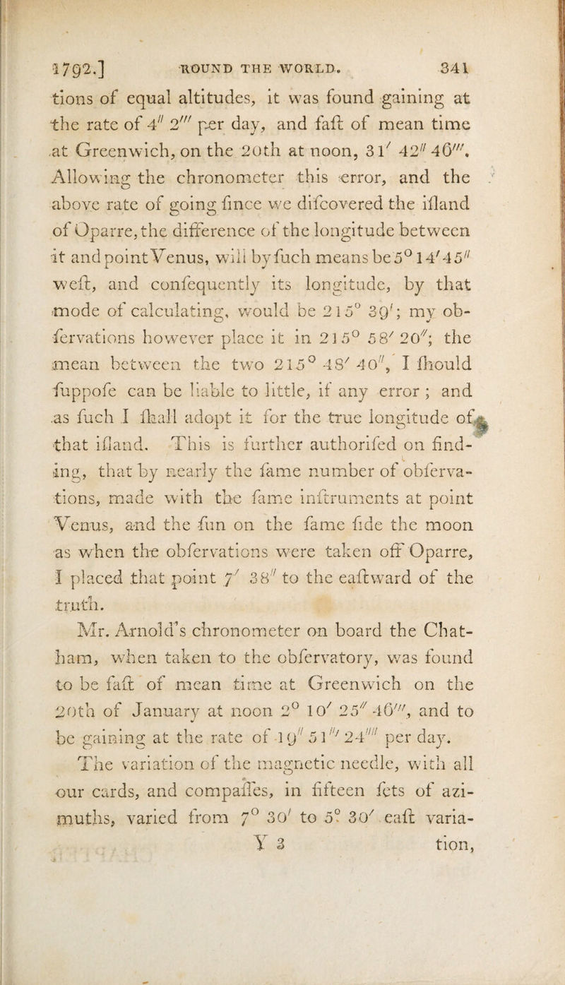 tions of equal altitudes, it was found gaining at the rate of 4 2' pxr day, and faft of mean time at Greenwich, on the 20th at noon, 31^ 42^^ 46'\ i\llowlng the chronometer this error, and the above rate of going finee we difcovered the iiland of Oparre,the difference of the longitude between it and point Venus, will byfuch means be5® 14'45^^ weft, and confequently its longitude, by that mode of calculating, v/ould be 215^ 39'; my ob- fervations however place it in 215^^ 5 8''20''''; the mean between the tv/o 215^ 48'40'', I fliould fuppofe can be hable to little, if any error ; and .as fuch I flaali adopt it for the true longitude of^ that ifiand. This is further authonfed on find¬ ing, that by nearly the fame number of obferva- tions, made with the famie inftruments at point Venus, and the -fun on the fame fide the moon as when the obfervations were taken oft Oparre, I placed that point 7^ 38'' to the eaftward of the tr. Mr. Arnold’s chronometer on board the Chat¬ ham, when taken to the obfervatory, v/as found to be faft of mean time at Greenwich on the 20th of January at noon 2^ 10^ 25'''46% ^nd to be gaining at the rate of-19 524 per day. The variation of the magnetic needle, wdth all our cards, and compafles, in fifteen lets of azi¬ muths, varied from 7^ to 5? 30^ eaft varia- y 3 tion,