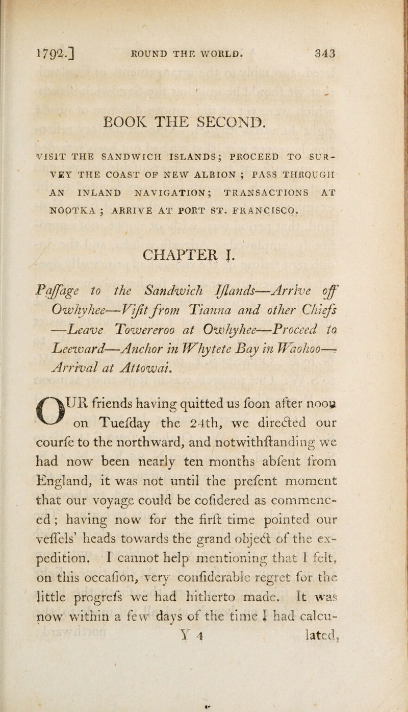 BOOK THE SECOND. ■» VISIT THE SANDWICH ISLANDS; PROCEED TO SUR¬ VEY THE COAST OP NEW ALBION ; PASS THROUGH AN INLAND NAVIGATION; TRANSACTIONS AT NOOTKA ; ARRIVE AT PORT ST. FRANCISCO. CHAPTER I. Pajpige to the Sandwich JJla?ids—Arrive off Owhyhee—Vl/ttfrom Tianna and other Chiefs —Leave Towereroo at Owhyhee—Proceed to Leeward—Anchor hi Whytete Bay In Waohoo—? Arrival at Attowal. OUR friends having quitted us foon after noou on Tuefday the 24th, we directed our courfe to the northward, and notwithftandinu; we had now been nearly ten months abfent from England, it was not until the prefent moment that our voyage could be cofidered as commenc¬ ed ; having now for the firft time pointed our veffels’ heads tow^ards the grand objedl of the ex¬ pedition. I cannot help mentioning that 1 felt, on this occafion, very confiderabie regret for the little progrefs we had hitherto made. It w^as now within a few days of the time I had calcu- Y 4 lated,