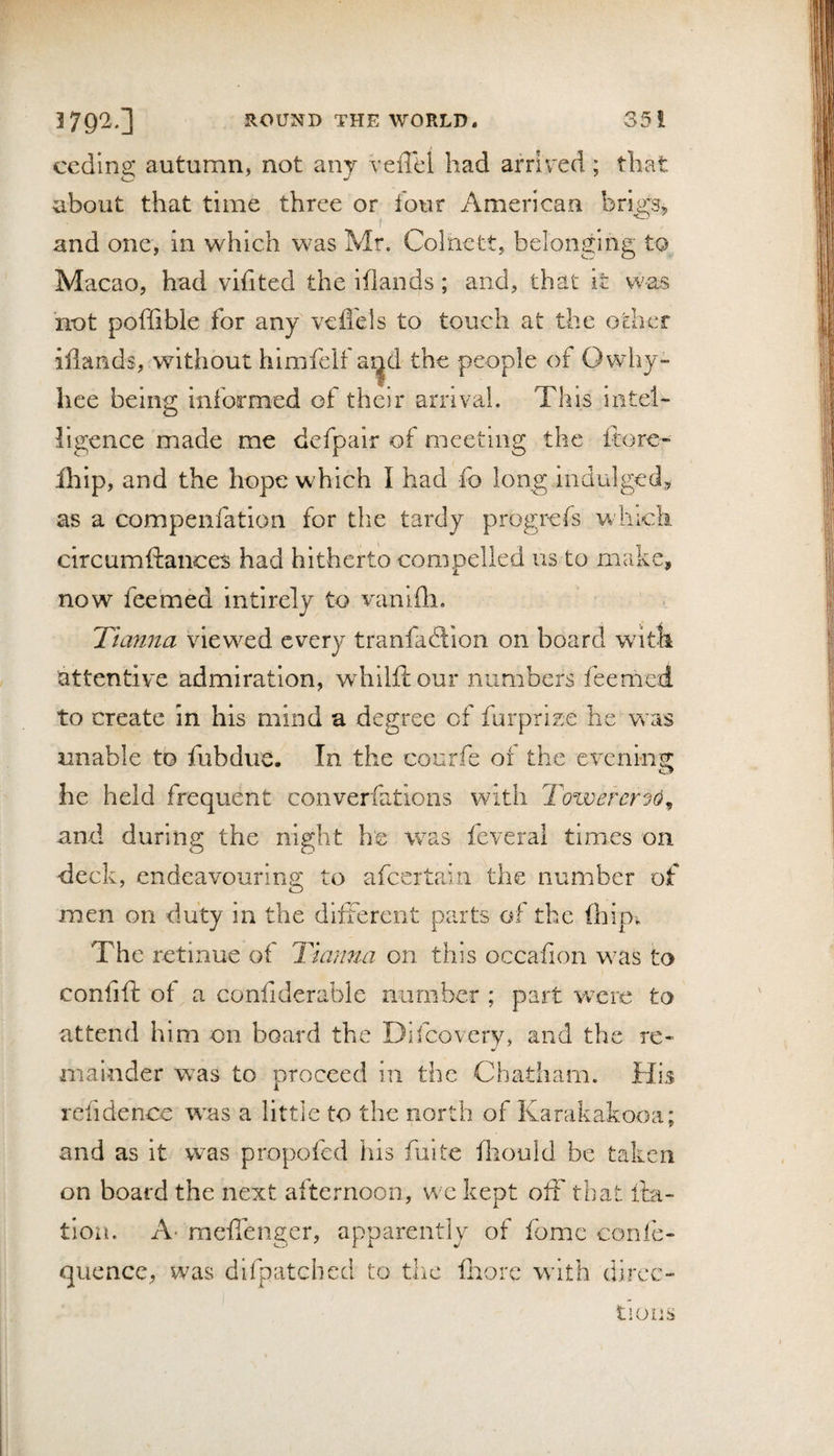 ceding autumn, not any vefl^el had arrived; that about that time three or four American brigs^ and one, in which was Mr. Colnett, belonging to Macao, had vifited the iflaiids; and, that it was not poihble for any veffels to touch at the other iflands, without himfelf ai^d the people of Owhy- hee being informed of their arrival. This intel¬ ligence made me defpair of meeting the ftore- Ihip, and the hope which I had fo long indulged,, as a compenfation for tlie tardy progrefs whick circumftances had hitherto compelled us to make, now feemed intirely to vanifli. Tianna viewed every tranfaftlon on board with attentive admiration, whilfi: our numbers feemed to create in his mind a degree of furprize he Vvas unable tb fubdue. In the courfe of the everim^ he held frequent converfatloiis with Towerer^o^ and during the night h‘e was feveral times on deck, endeavouring; to afcertain the number of men on duty in the different parts of the (hip. The retinue of Tiarma on this occafion was to confift of a confiderable number ; part vrcre to attend him on board the Difcovery, and the re¬ mainder was to proceed iu the Chatham. His rcfidencc was a little to the north of Karakakooa; and as it was propofcd his fuite (liould be taken on board the next afternoon, we kept off that ita- tion. A- meflenger, apparently of fome confe- quencc, was difpatcbed to the (Irorc with direc¬ tions