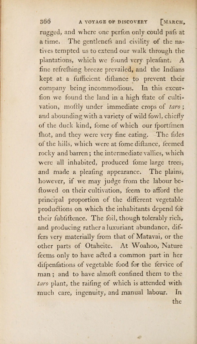 rugged^ and where one perfon only could pafs at a time* The gentlenefs and civility of the na¬ tives tempted us to extend our walk through the plantations, which we found very pleafant; A fine refrefliing breeze prevailed, and the Indians kept at a fufficicnt diftance to prevent their company being incommodious. In this excur- fion we found the land in a high flrate of culti¬ vation, moftly under immediate crops of taro ; and abounding with a variety of wild fowl, chiefly of the duck kind, fome of which our fportfmen fhot, and they w^ere very fine eating. The fides of the hills, which were at fome diftance, feemed rocky and barren; the intermediate vallies, which were all Inhabited, produced fome large trees, and made a pleafmg appearance. The plains, however, if w^e may judge from the labour be- flowed on their cultivation, feem to afford the principal proportion of the different vegetable productions on which the inhabitants depend for their fubfiftence. The foil, though tolerably rich, ,and producing rather a luxuriant abundance, dif¬ fers very materially from that of Matavai, or the other parts of Otahelte. At Woahoo, Nature feems only to have aCted a common part in her difpenfations of vegetable food for the fervice of man; and to have almofl confined them to the taro plant, the raifing of w^hlch is attended wdth much care, ingenuity, and manual labour. In the