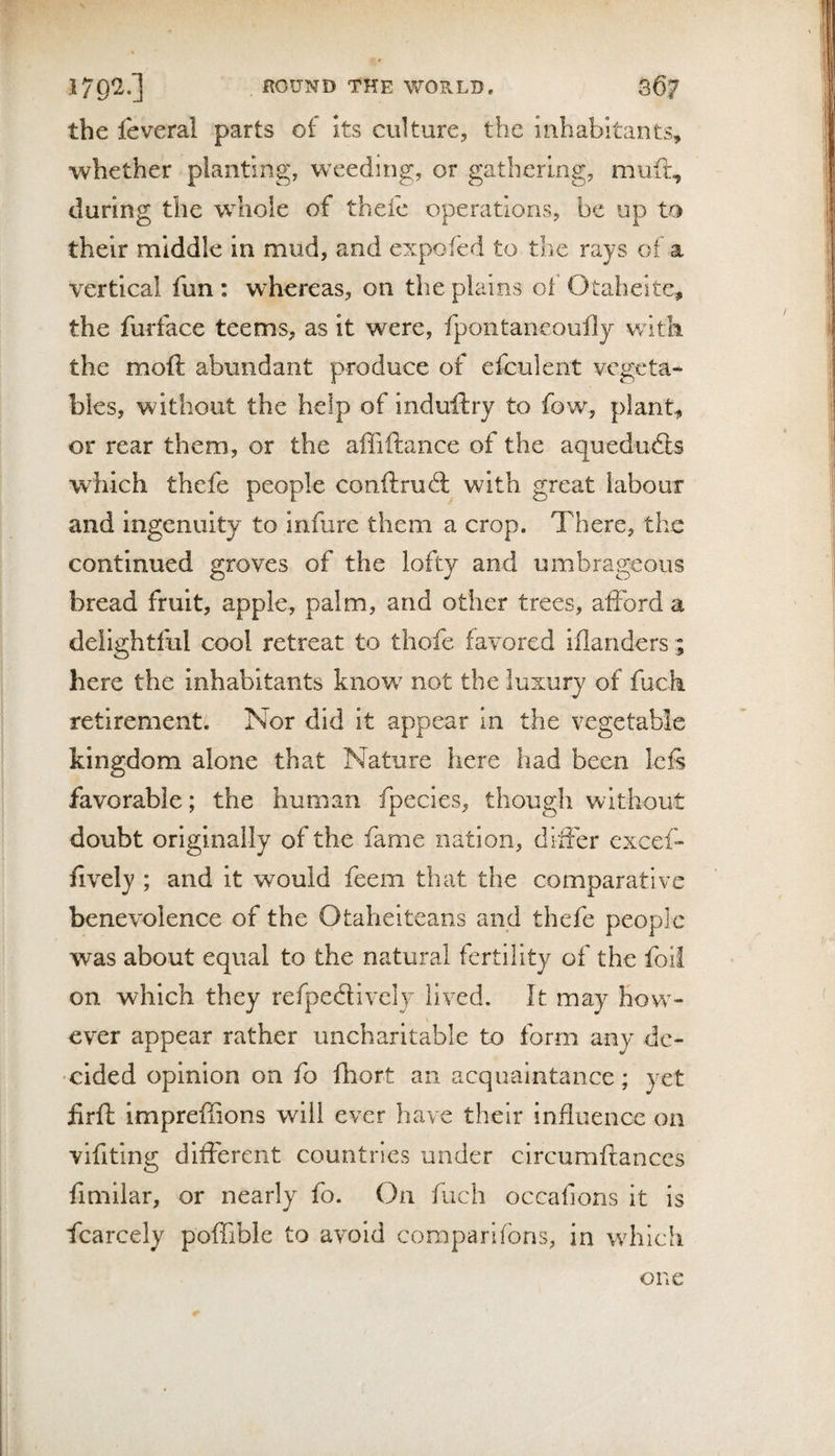 the feveral parts of its culture, the inhabitants, whether planting, weeding, or gathering, muft, during the whole of theie operations, be up to their middle in mud, and expofed to the rays of a vertical fun: whereas, on the plains oi Otaheite, the furface teems, as it were, fpontaneoufly v/ltk the moft abundant produce of efculent vegeta¬ bles, without the help of induftry to fow, plant, or rear them, or the affiftance of the aquedudls which thefe people coiiftrudl with great labour and Ingenuity to infure them a crop. There, the continued groves of the lofty and umbrageous bread fruit, apple, palm, and other trees, afford a delightful cool retreat to thofe favored illanders; here the inhabitants know not the luxury of fuck retirement/. Nor did it appear in the vegetable kingdom alone that Nature here had been leff favorable; the human fpecies, though vvithout doubt originally of the fame nation, differ cxcef- fively ; and it would feem that the comparative benevolence of the Otahelteans and thefe people was about equal to the natural fertility of the foil on which they refpedtively lived. It may How¬ ever appear rather uncharitable to form any de¬ cided opinion on fo fhort an acquaintance; yet firfh impreffions will ever have their influence on vifitlng different countries under clrcumftances fimilar, or nearly fo. On fuch occafions it is fcarcely poffible to avoid coraparlfons, in which one