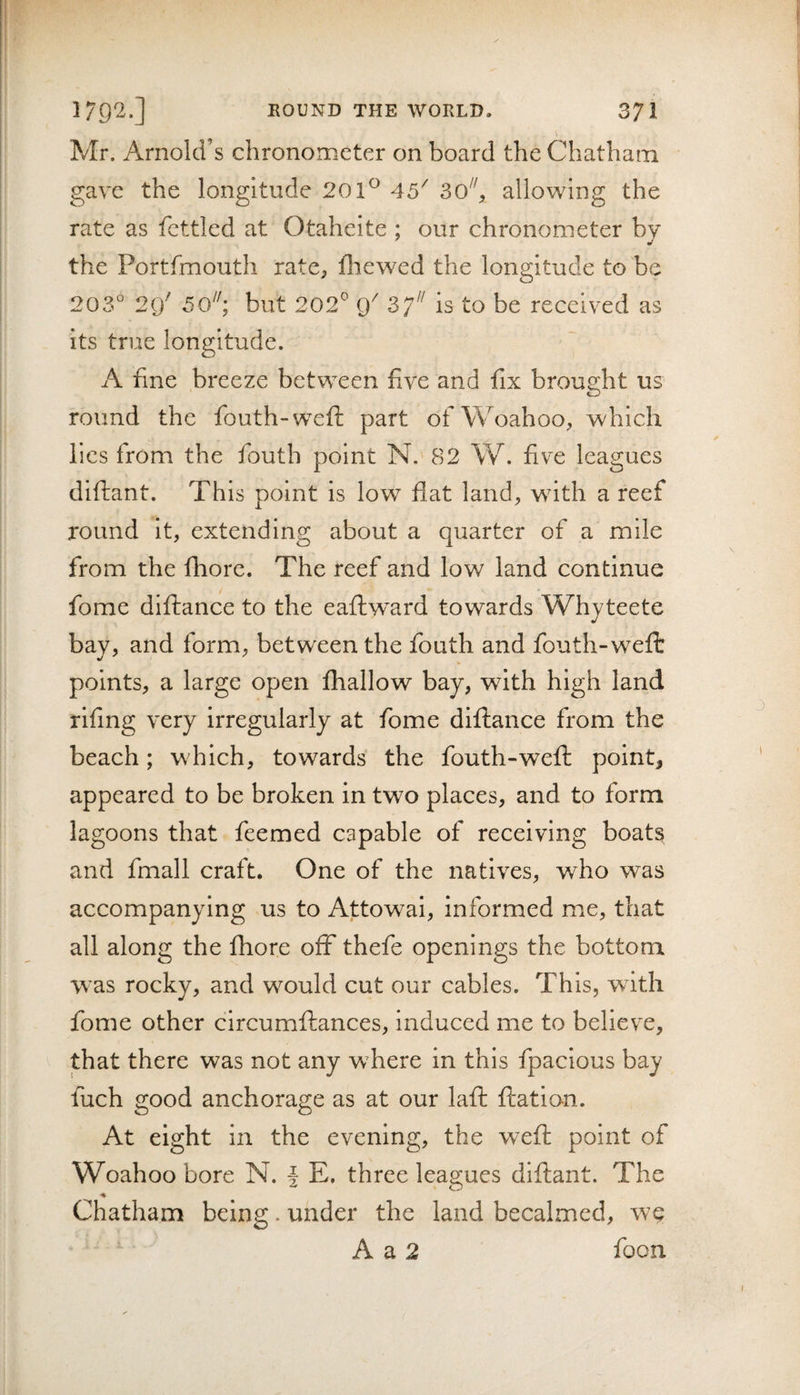 Mr. Arnold’s chronometer on board the Chatham gave the longitude 201^ 45^ allowing the rate as fettled at Otaheite ; our chronometer bv the Portfmouth rate, fluewed the longitude to be 203° 29' 50’, but 202^ 9^ is to be received as its true longitude. A fine breeze between five and fix brought us round the fouth-wefl; part ofWoahoo, which lies from the fouth point N, 82 W. five leagues diftant. This point is low flat land^ with a reef round it, extending about a quarter of a mile from the fhore. The reef and low land continue fome diftance to the eaflw^ard towards Whyteete bay, and form, between the fouth and fouth-weft V points, a large open fhallow bay, with high land rifing very irregularly at fome diftance from the beach; which, towards the fouth-weft point, appeared to be broken in two places, and to form lagoons that feemed capable of receiving boats and fmall craft. One of the natives, who was accompanying us to Attowai, informed mie, that all along the fhore off thefe openings the bottom was rocky, and would cut our cables. This, with fome other circumftances, induced me to believe, that there was not any wTere in this fpacious bay fuch good anchorage as at our laft ftation. At eight in the evening, the weft point of Woahoo bore N. J E, three leagues diftant. The % Chatham being. under the land becalmed, we A a 2 focn