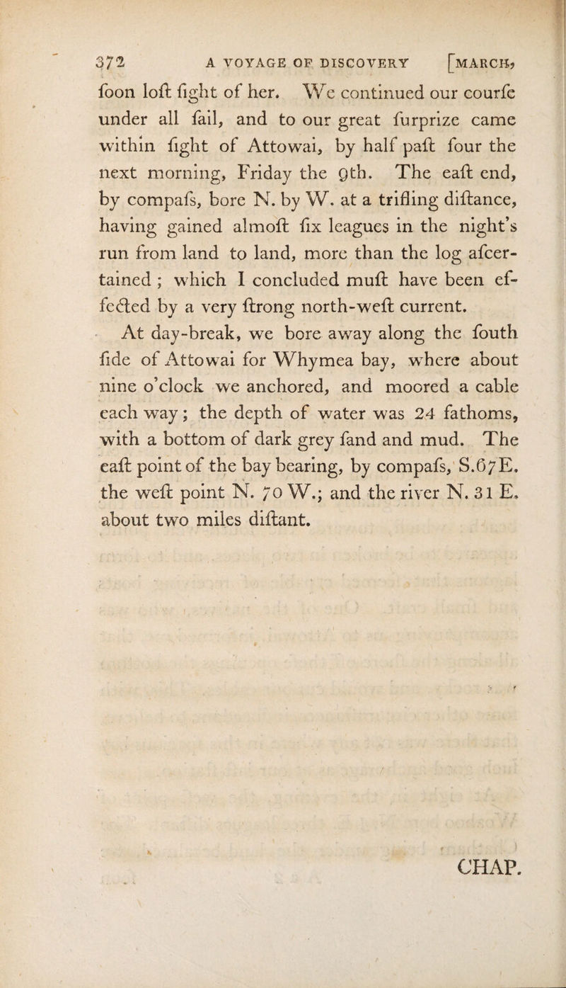 foon loft fight of hen We continued our courfc under all fail, and to our great furprize came within fight of Attowai, by half paft four the next morning, Friday the Qth. The eaft end, by compafs, bore N. by W. at a trifling diftance, having gained almoft fix leagues in the night’s run from land to land, more than the log afcer- tained ; which 1 concluded muft have been ef¬ fected by a very ftrong north-weft current. At day-break, we bore away along the fouth fide of Attowai for Whymea bay, w^here about nine o’clock we anchored, and moored a cable each way; the depth of water was 24 fathoms, with a bottom of dark grey fand and mud. The eaft point of the bay bearing, by compafs,' S.67E. the weft point N. 70 W.; and the river N. 31 E. about two miles diftant. »■ CHAP.