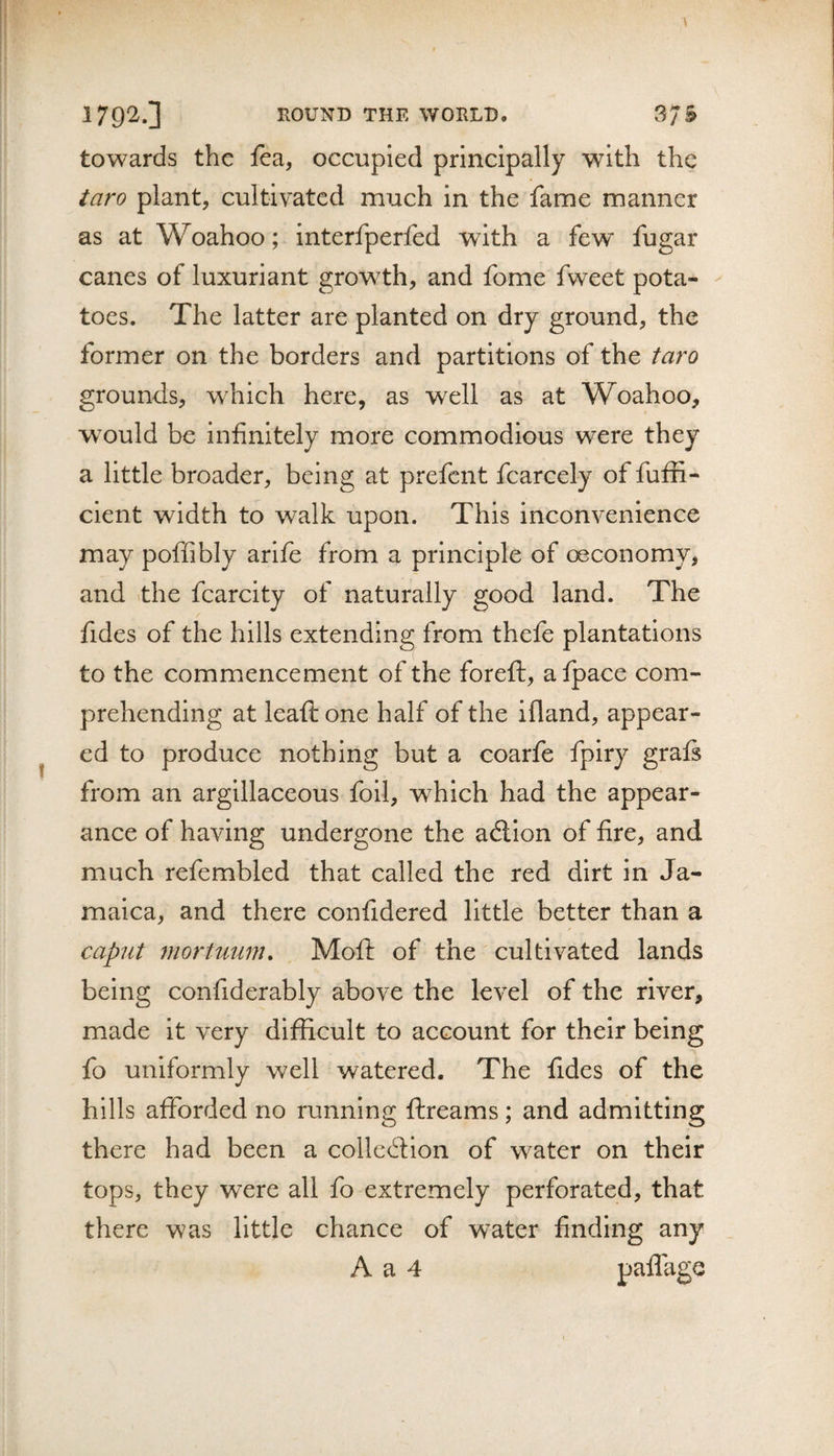 towards the fea, occupied principally with the taro plant, cultivated much in the fame manner as at Woahoo; interfperfed with a few fugar canes of luxuriant growth, and fome fweet pota¬ toes. The latter are planted on dry ground, the former on the borders and partitions of the taro grounds, which here, as well as at Woahoo, w^ould be infinitely more commodious were they a little broader, being at prefent fcarcely of fuffi- cient width to walk upon. This inconvenience may poffibly arlfe from a principle of oeconomy, and ithe fcarcity of naturally good land. The fides of the hills extending from thefe plantations to the commencement of the foreft, afpace com¬ prehending at leafi: one half of the ifland, appear¬ ed to produce nothing but a coarfe fpiry grafs from an argillaceous foil, which had the appear¬ ance of having undergone the adlion of fire, and much refembled that called the red dirt in Ja¬ maica, and there confidered little better than a caput mortuum, Mofi: of the cultivated lands being confiderably above the level of the river, made it very difficult to account for their being fo uniformly well watered. The fides of the hills afforded no running flreams; and admitting there had been a colledlion of water on their tops, they were all fo extremely perforated, that there was little chance of water finding any A a 4 paflagc