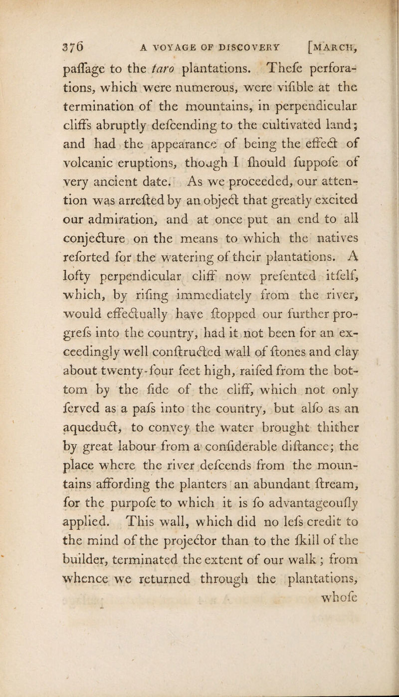 paflage to the taro plantations. Thefe perfora¬ tions, which were numerous, were vifible at the termination of the mountains, in perpendicular cliffs abruptly defcending to the cultivated land; and had the appearance of being the effedf of volcanic eruptions, though I fliould fuppofe of very ancient date. As we proceeded, our atten¬ tion was arrefled by an objedt that greatly excited our admiration, and at once put an end to all conjedture on the means to which the natives reforted for the watering of their plantations. A lofty perpendicular cliff now prefented itfelf, which, by rifing immediately from the river, would effedlually have flopped our further pro- grefs into the country, had it not been for an ex¬ ceedingly well conftrudlcd wall of ftones and clay about twenty-four feet high,'raifed from the bot¬ tom by the fide of the cliff, which not only ferved as a pafs into the country, but alfo as an aquedudt, to convey the water brought thither by great labour from a* confiderable diftance; the place where the river defeends from the moun¬ tains affording the planters an abundant ftream, for the purpofe to which it is fo advantageoufly applied. This wall, which did no lefs credit to the mind of the projedlor than to the fkill of the builder, terminated the extent of our walk; from whence we returned through the plantations, w^hofe