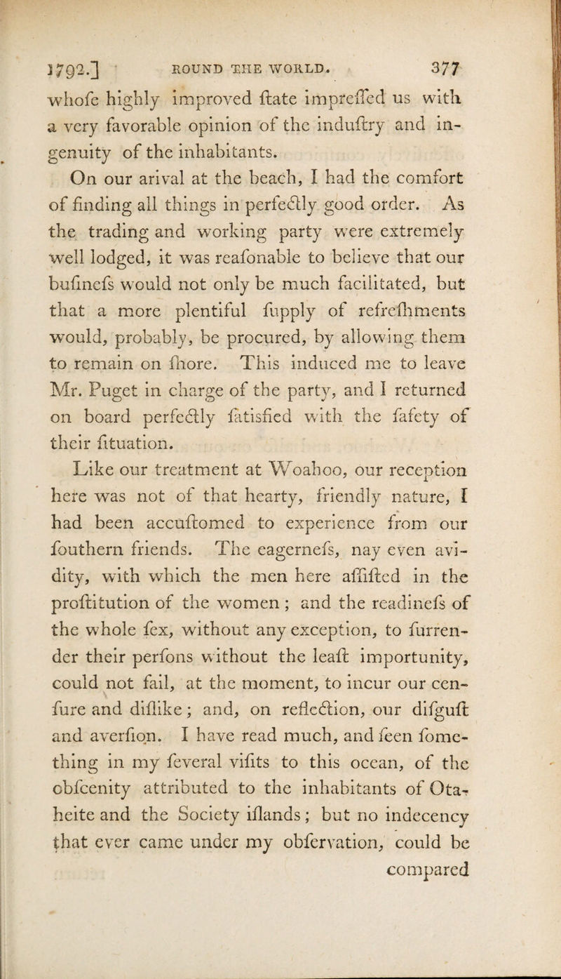 whofe highly improved ftate imprelTed us with a very favorable opinion of the induftry and in¬ genuity of the Inhabitants. On our arival at the beach, I had the comfort of finding all things in perfedlly good order. As the trading and working party were extremely well lodged, it was reafonable to believe that our buhnefs would not only be much facilitated, but that a more plentiful fupply of refrefliments would, probably, be procured, by allowing them to remain on fhore. This Induced me to leave Mr. Puget in charge of the party, and I returned on board perfedtly latisfied with the fafety of their fituation. Like our treatment at Woahoo, our reception here was not of that hearty, friendly nature, I had been accuftomed to experience from our fouthern friends. The eagernefs, nay even avi¬ dity, with which the men here affifted in the proftitution of the women ; and the readinefs of the whole fex, without any exception, to furren- der their perfons w ithout the leaft importunity, could not fall, at the moment, to incur our cen- fure and dlfllke; and, on refledlion, our difguft and averfion. I have read much, andieen fomc- thing in my feveral vifits to this ocean, of the obfeenity attributed to the inhabitants of OtaT heite and the Society iflands; but no indecency that ever came under my obfervation, could be compared