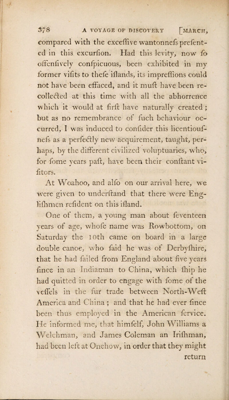 compared with the exceffive wantonncfsprefent- cd in this cxcurfion. Had this levity, now fa oiteniivciy confpicuoiis, been exhibited in my former vifits to thefe iflands, its impreflions could not have'been effaced, and it muft have been re¬ collected at this time with all the abhorrence which it w^ould at firft have naturally created ; but as no remembrance of fuch behaviour oc¬ curred, I w^as induced to confider this licentiouf- nefs as a perfeClly new acquirement, taught, per¬ haps, by the different civilized voluptuaries, who, for feme years paft, have been their conftant vi- fitors. At Woahoo, and alfo on our arrival here, w'e were given to underftand that there were Eng- llfhmen refident on this iiland. One of them, a young man about feventeen years of a2:e, whofe name was Rowbottom, on J Saturday the 10th came on board in a large double canoe, who faid he was of Derbyfhire, that he had failed from England about five years fince in an Iiidiaman to China, which fliip he had quitted in order to engage with fome of the veffels in the fur trade between North-Weft America and China ; and that he had ever fince been thus employed in the American fervice. He informed me, that himfelf, John Williams a Welchman, and James Coleman an Irifhman, had been left at Onehow, in order that they might return