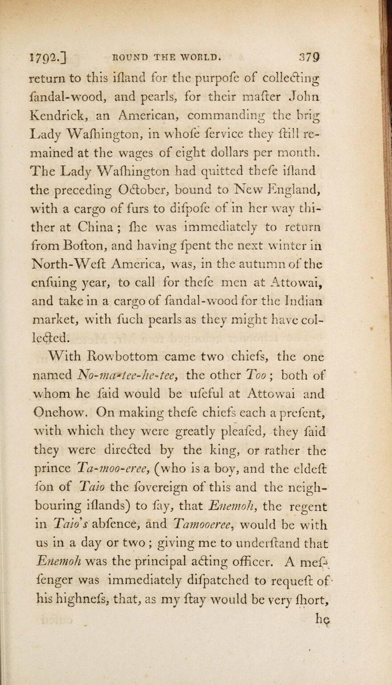 return to this ifland for the purpofe of collecting fandal-wood, and pearls, for their mafter John Kendrick, an American, commanding the brig Ivady Wafhington, in whofe fervice they ftill re¬ mained at the wages of eight dollars per month. The Lady Wafhington had quitted thefe ifland the preceding Odlobcr, bound to New England, with a cargo of furs to difpofe of in her way thi¬ ther at China ; flie was immediately to return from Bofton, and having fpent the next winter in North-Weft America, was, in the autumn of the enfuing year, to call for thefe men at Attowai, and take in a cargo of fandal-wood for the Indian market, with fuch pearls as they might have col- ledied. With Rowbottom came two chiefs, the one named No-ma'tee-lie-tee, the other Too ; both of whom he faid would be ufeful at Attowai and Onehow. On making thefe chiefs each a prefent, with which they were greatly pleafed, they faid they were directed by the king, or rather the prince Ta-7noo-eree, (who is a boy, and the eldeft fon of Taio the fovereign of this and the neigh¬ bouring iflands) to fay, that Knemoli, the regent in Taio's abfence, and Taynooeree^ would be with us in a day or two ; giving me to underftand that Enetnoh was the principal adling officer. A meft fenger was immediately difpatched to requeft of his highnefs, that, as my ftay would be very ftiort, hq