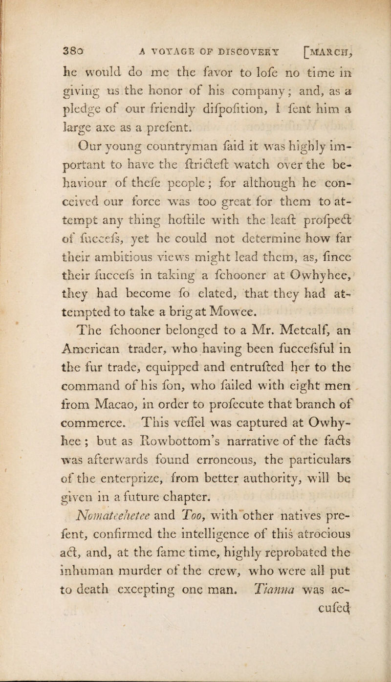 he would do me the favor to lofe no time in giving ns the honor of his company; and, as a pledge of our friendly difpofitioii, I fent him a large axe as a prcfent. Our young countryman faid it v^^as highly im¬ portant to have the ftricleft watch over the be¬ haviour of thefe people; for although he con¬ ceived our force was too great for them to at¬ tempt any thing hoftile with the leaft profpeft of fuccefs, yet he could not determine how far their ambitious views might lead them, as, fince their fuccefs in taking a fchooner at Owhyhee, they had become fo elated, that they had at¬ tempted to take a brig at Mowee. The fchooner belonged to a Mr. Metcalf, an American trader, who having been fuccefsful in the fur trade, equipped and entrufted her to the command of his fon, who failed with eight men . irom Macao, in order to profecute that branch of commerce. This veflel was captured at Owhy- hee ; but as Rowbottom’s narrative of the fafts was afterw^ards found erroneous, the particulars of the enterprize, from better authority, will be given in a future chapter. Nomateehetee and Too, withTther natives pre- fent, confirmed the intelligence of this atrocious adl, and, at the fame time, highly reprobated the inhuman murder of the crew, who w ere all put to death excepting one man. Ttanna was ac- cufe4