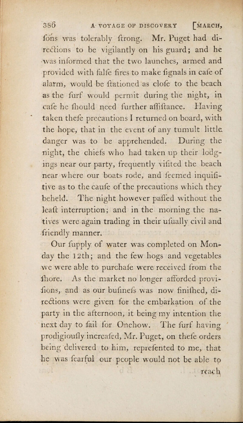 fons was tolerably ftrong. Mr. Puget had di- redbons to be vigilantly on his guard; and he •was informed that the two launches, armed and provided with falfe fires to make fignals in cafe of alarm, would be ffationed as clofe to the beach as the furf would permit during the night, in cafe he fliould rieed further affiftance. Plaving taken thefe precautions I returned on board, with the hope, that in the event of any tumult little, danger was to be apprehended. During the night, the chiefs who had taken up their lodg¬ ings near our party, frequently vifited the beach near where our boats rode, and fcemed inquifi- tive as to the caufe of the precautions w^hich they beheld. The night however pafibd without the leaft: interruption; and in the morning the na¬ tives were again trading in their ufually civil and friendly manner. Our fupply of water w^as completed on Mon¬ day the i2th; and the few hogs and vegetables we were able to purchafe were received from the iliore. As the market no longer afforded provi- fions, and as our bufmefs was now finifhed, di- redlions were given for the embarkation of the party in the afternoon, it being my intention the next day to fail for Onehowu The furf having prodigioufly increafed, Mr. Puget, on thefe orders being delivered to him, reprefented to me, that he w as fearful our people w’ould not be able to i reach