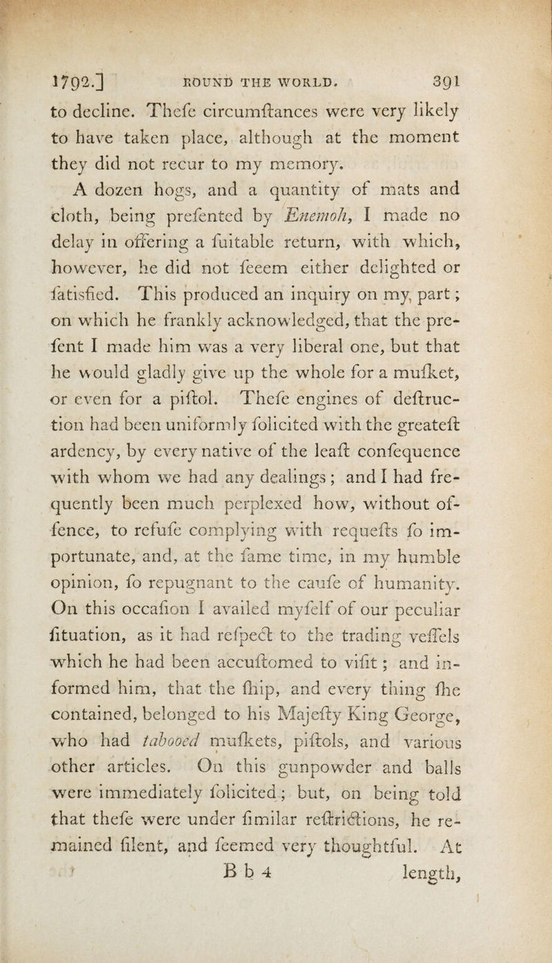 to decline. Thefe circumftances were very likely to have taken place, although at the moment they did not recur to my memory. A dozen hogs, and a quantity of mats and cloth, being prefented by Efiemoh, I made no delay in offering a fuitable return, with which, however, he did not feeem either delighted or fatisfied. This produced an inquiry on my, part; on which he frankly acknowledged, that the pre- fent I made him was a very liberal one, but that he v\ ould gladly give up the whole for a mufliet, or even for a piftol. Thefe engines of deftruc- tion had been uniformly folicited with the greatefi: ardency, by every native of the leaf!: confequence with whom we had any dealings ; and I had fre- ,quently been much perplexed how, without of¬ fence, to refufe complying with requefts fo im¬ portunate, and, at the fame time, in my humble opinion, fo repugnant to the caufe of humanity. On th is occafion I availed myfelf of our peculiar fituation, as it had refpecfl to the trading veffels w^hich he had been accuftomed to vifit; and in¬ formed him, that the fliip, and every thing flic contained, belonged to his Majefty King George, w'ho had tabooed muficets, piftols, and various other articles. On this gunpowder and balls were Immediately folicited; but, on being told that thefe were under fimilar reftricfions, he re¬ mained (ilent, and feemed very thoughtful. At ^ B b 4 length.