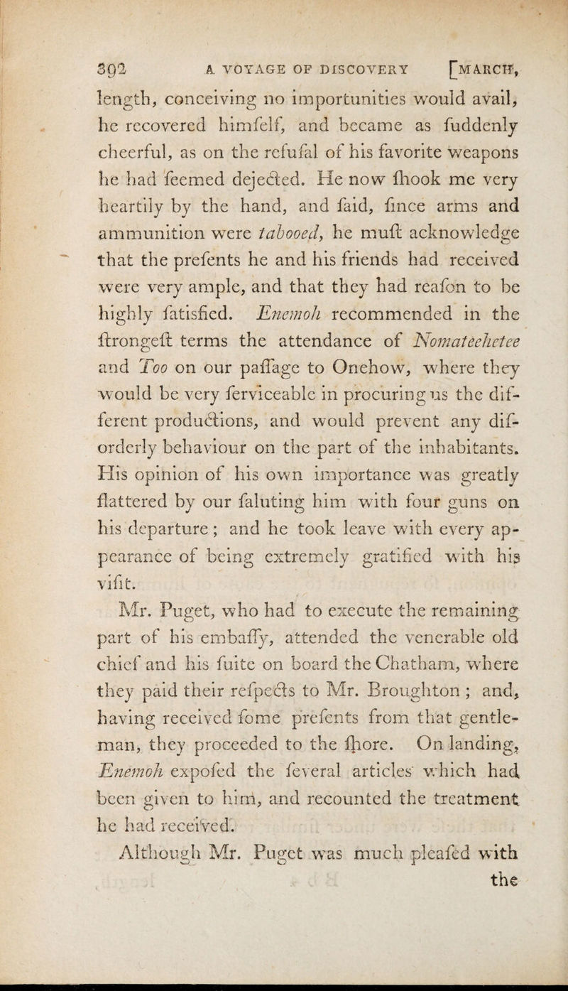 length, conceiving no importunities would avail, he recovered himfelf, and became as fuddenly cheerful, as on the refufal of his favorite weapons he had feemed dejedted. He now fhook me very heartily by the hand, and faid, fmee arms and ammunition were tabooed, he muft acknowledge that the prefents he and his friends had received were very ample, and that they had reafon to be highly fatisfied. EnemoJi recommended in the ftrongeft terms the attendance of Nomateehetee and Too on our paiTage to Onehow, where they would be very ferviceable in procuring us the dif¬ ferent productions, and would prevent any dif- orderly behaviour on the part of the inhabitants. His opinion of his own importance was greatly flattered by our fainting him with four guns on his departure; and he took leave with every ap¬ pearance of being extremely gratified with his vifit. Mr. Puget, who had to execute the remaining; part of his embafly, attended the venerable old chief and his fulte on board the Chatham, where they paid their refpefils to Mr. Broughton ; and, having received fome prefents from that gentle¬ man, they proceeded to the fliore. On landing, Enemoh expofed the feveral articles v;hich had been given to Iiirn, and recounted the treatment he had received. Although Mr. Puget w^as much pleafed w'ith CD . O i the