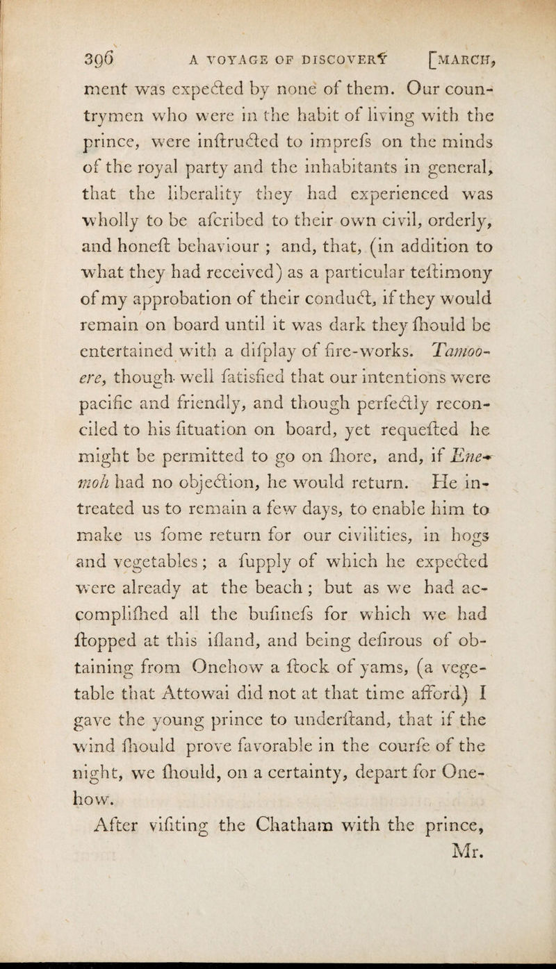 merit was expefled by none of them. Our coun¬ trymen who were in the habit of living with the prince, were inftrudled to imprefs on the minds of the royal party and the inhabitants in general, that the liberality they had experienced was wholly to be aferibed to their own civil, orderly, and honeft behaviour ; and, that, (in addition to what they had received) as a particular telliraony of my approbation of their conduct:, if they would remain on board until it w^as dark they fiiould be entertained wdth a dlfplay of fire-works. Tamoo-- ere, though- well fatisfied that our intentions were pacific and friendly, and though perfecSiy recon¬ ciled to his fituation on board, yet requefted he might be permitted to go on fliore, and, if Ene^ vioh had no objedfion, he would return. He in- treated us to remain a few days, to enable him to make us fome return for our civilities, in hogs and vegetables; a fupply of wdiich he expected w'cre already at the beach ; but as w'e had ac- compllflied all the bufinefs for which we had flopped at this ifland, and being defirous of ob¬ taining from Onehow a ftock of yams, (a vege¬ table that Attowai did not at that time afford) I gave the young prince to underftand, that if the wand fliould prove favorable in the courfe of the night, we fliould, on a certainty, depart for One- how. After vifitlng the Chatham with the prince, Mr.