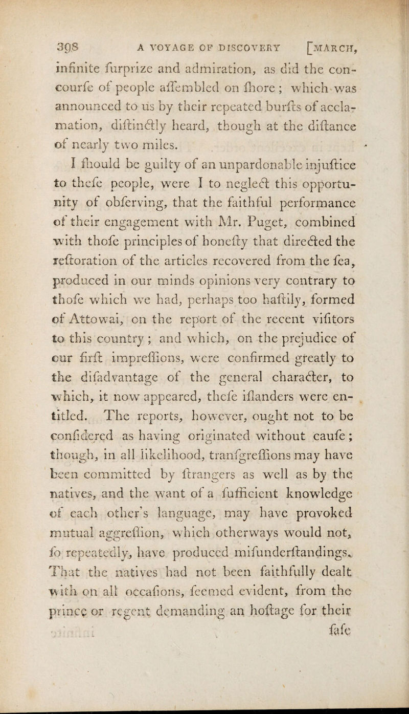 infinite furprize and admiration, as did the con- courfc of people aflemblcd on fnore ; which* was announced to us by their repeated burfts of accla¬ mation, diftinftly heard, though at the diftance of nearly two miles. I fliould be guilty of an unpardonable injuftice to thefe people, were I to negled: this opportu¬ nity of obferving, that the faithful performance of their engagement with Mr. Puget, combined with thofe principles of honefty that directed the leftoration of the articles recovered from the fea, produced in our minds opinions very contrary to thofe which we had, perhaps too haftily, formed of Attowai, on the report of the recent vifitors to this country ; and which, on the prejudice of cur firft impreffions, were confirmed greatly to the difadvantage of the general charadter, to which, it now appeared, thefe illanders were en¬ titled. The reports, however, ought not to be confidercd as having originated without caufe; though, in all likelihood, tranfgrefiions may have been committed by ftraiigers as well as by the natives, and the want of a fufficient knowledge of each other’s language, may have provoked mutual aggreffion, which otherways wmuld not, fo repeatedly, have produced mifunderftandings.. That the natives had not been fabhfully dealt With on all occafions, feemed evident, from the prioct: or regent demanding an hoftage for their fafe