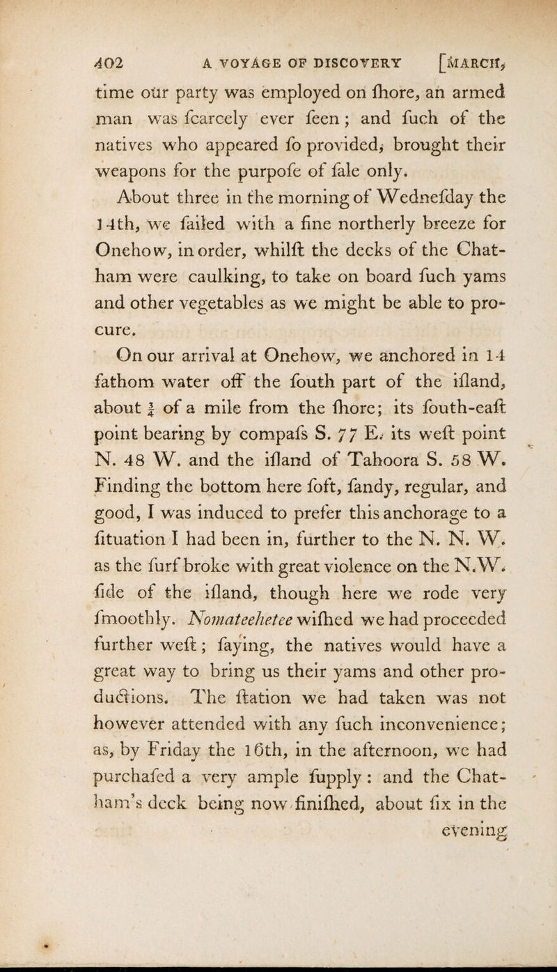 time oiir party was employed on Ihore, an armed man was fcarcely ever feen; and fuch of the natives who appeared fo provided^ brought their weapons for the purpofe of fale only. About three in the morning of Wednefday the 14th, we failed with a fine northerly breeze for Onehow, in order, whilft the decks of the Chat¬ ham were caulking, to take on board fuch yams and other vegetables as we might be able to pro¬ cure. On our arrival at Onehow, we anchored in 14 fathom water off the fouth part of the ifland, about I of a mile from the fhore; its fouth-eaft point bearing by compafs S. 77 E.- its weft point N. 48 W. and the ifland of Tahoora S. 58 W. Finding the bottom here foft, fandy, regular, and good, I was induced to prefer this anchorage to a fituation I had been in, further to the N, N. W. as the furf broke with great violence on the N.W^ fide of the ifland, though here we rode very fmoothly. Nomateehetee wifhed we had proceeded further weft; faying, the natives would have a great way to bring us their yams and other pro- dudlions. The ftation we had taken was not however attended with anv fuch inconvenience: as, by Friday the lOth, in the afternoon, wx had purchafed a very ample fupply: and the Chat- hana’s deck being now^finilhed, about fix in the evening