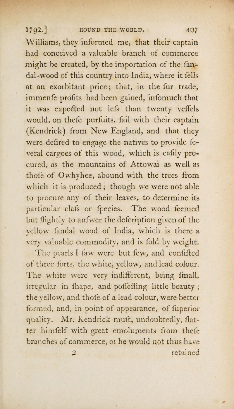 Williams, they informed me, that their captain had conceived a valuable branch of commerce might be created, by the importation of the faa- dal-wood of this country into India, where it fells at an exorbitant price; that, in the fur trade, immenfe profits had been gained, infomuch that it was expected not lefs than twenty vefTels would, on thefe purfuits, fail with their captain (Kendrick) from New England, and that they were defired to engage the natives to provide fe- veral cargoes of this wood, which Is eafily pro^ cured, as the mountains of Attowai as well as thofe of Owhyhee, abound with the trees from which it is produced ; though we were not able to procure any of their leaves, to determine Its particular clafs or fpecies. The wood leemed but nightly to anfwer the defcription given of the yellow fandal w^ood of India, which is there a very valuable commodity, and is fold by weight. The pearls I faw were but few, and confifted of three forts, the white, yellow^, and lead colour. The white w^ere very indifferent, being fmall, irregular in fhape, and pofTcffing little beauty ; the yellowy and thofe of a lead colour, were better formed, and, in point of appearance, of fuperior quality. Mr. Kendrick muft, undoubtedly, flat¬ ter himfelf with great emoluments from thefe branches of commerce, or he would not thus have 2 retained