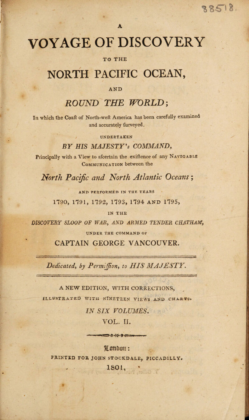 liB-b VOYAGE OF DISCOVERY TO THE NORTH PACIFIC OCEAN, AND ROUND'THE WORLD; In which the Coaft of North-weft America has been carefully examined and accurately furveyed, UNDERTAKEN BY HIS MAJESTY^s COMMAND, Principally with a View to afcertain the exiftence of any Navigable Communication between the North Pacific and North Atlantic Oceans; and performed in the years 1790, 1791, 1792, 1793, 1794 AND 1795, IN THE DISCOVERY SLOOP OF WAR, AND ARMED TENDER CHATHAM, under the command of CAPTAIN GEORGE VANCOUVER. Dedicated, by Permijjion, to HIS MAJESTY, A NEW EDITION, WITH CORRECTIONS, iLEt^STRATED WITH NINETEEN VIEWS AND CHARTS* IN SIX rOLUMES. VOL, II. EnnDun: PHINTED FOR JOHN STOCKDALE, PICCADILLY, 180U