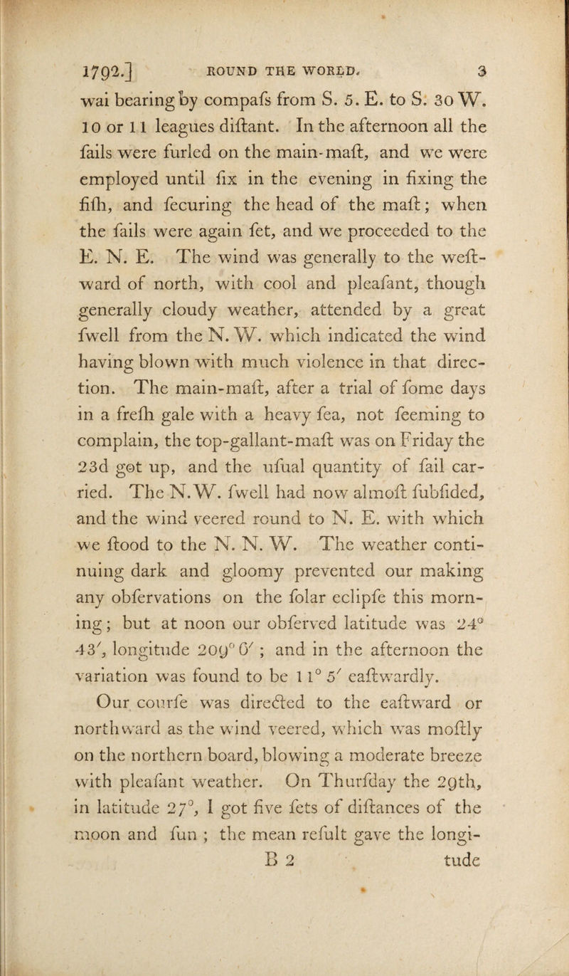 wal bearing by compafs from S. 5. E. to S. 30 W. 10 or 11 leagues diftarit. In the afternoon all the fails were furled on the main-maft, and we were employed until fix in the evening in fixing the fifh, and fecuring the head of the maft; when the fails were again fet, and we proceeded to the E. N. E. The wind was generally to the weft- ward of north, with cool and pleafant, though generally cloudy weather, attended by a great fwell from the N. W. which indicated the wind having blown wdth much violence in that direc¬ tion. The main-maft, after a trial of fome days in a frefti gale with a heavy fea, not feeming to complain, the top-gallant-maft was on Friday the 23d got up, and the ufual quantity of fail car¬ ried. The N. W. fwell had now almoft fubfided, and the wind veered round to N. E. with which we ftood to the N. N. W. The weather conti¬ nuing dark and gloomy prevented our making any obfervations on the folar eclipfe this morn¬ ing ; but at noon our obferved latitude was 24^ 43^, longitude 2oy^'0'' ; and in the afternoon the variation was found to be 11° 5^ eaftwardly. Our courfe was directed to the eaftward or northward as the wdnd veered, which was moftly on the northern board, blowing: a moderate breeze with pleafant weather. On Thurfday the 2gth, in latitude 27^, 1 got five fets of diftances of the moon and fun ; the mean refult gave the longi- 2 tude